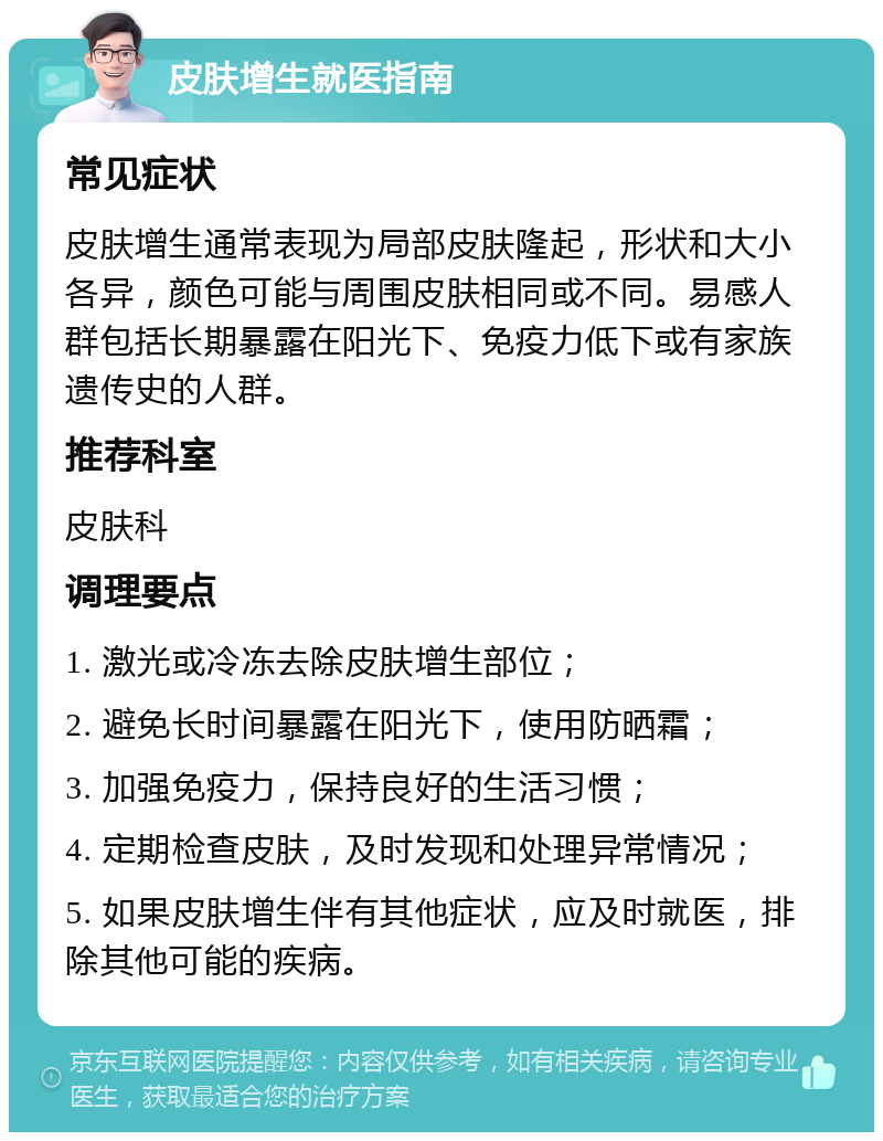 皮肤增生就医指南 常见症状 皮肤增生通常表现为局部皮肤隆起，形状和大小各异，颜色可能与周围皮肤相同或不同。易感人群包括长期暴露在阳光下、免疫力低下或有家族遗传史的人群。 推荐科室 皮肤科 调理要点 1. 激光或冷冻去除皮肤增生部位； 2. 避免长时间暴露在阳光下，使用防晒霜； 3. 加强免疫力，保持良好的生活习惯； 4. 定期检查皮肤，及时发现和处理异常情况； 5. 如果皮肤增生伴有其他症状，应及时就医，排除其他可能的疾病。