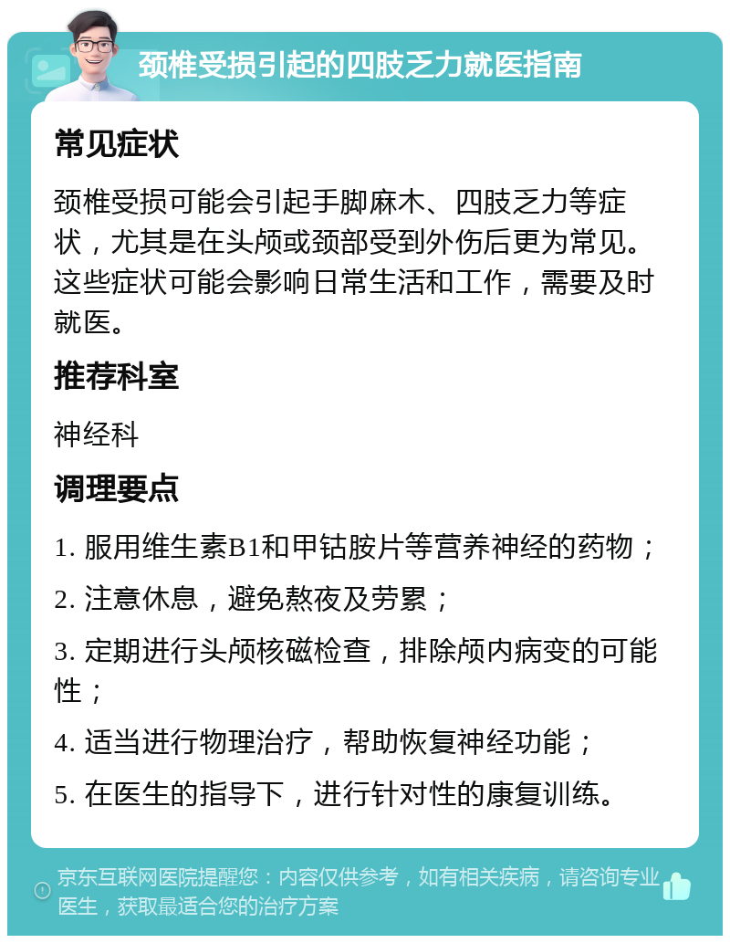 颈椎受损引起的四肢乏力就医指南 常见症状 颈椎受损可能会引起手脚麻木、四肢乏力等症状，尤其是在头颅或颈部受到外伤后更为常见。这些症状可能会影响日常生活和工作，需要及时就医。 推荐科室 神经科 调理要点 1. 服用维生素B1和甲钴胺片等营养神经的药物； 2. 注意休息，避免熬夜及劳累； 3. 定期进行头颅核磁检查，排除颅内病变的可能性； 4. 适当进行物理治疗，帮助恢复神经功能； 5. 在医生的指导下，进行针对性的康复训练。