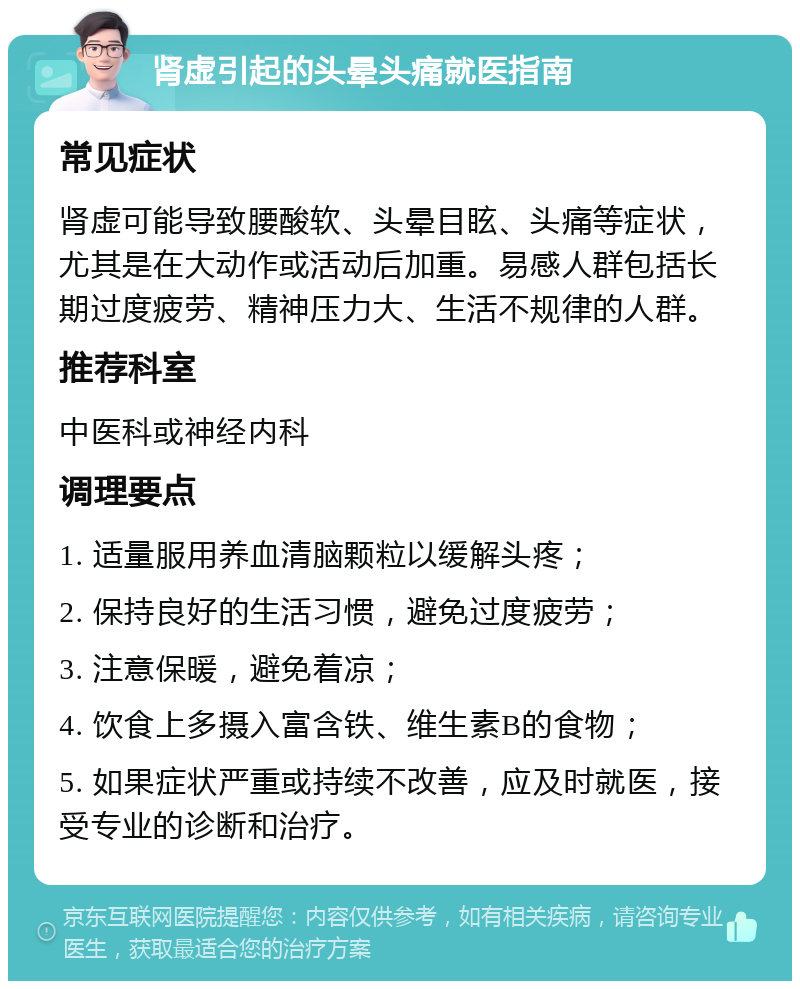 肾虚引起的头晕头痛就医指南 常见症状 肾虚可能导致腰酸软、头晕目眩、头痛等症状，尤其是在大动作或活动后加重。易感人群包括长期过度疲劳、精神压力大、生活不规律的人群。 推荐科室 中医科或神经内科 调理要点 1. 适量服用养血清脑颗粒以缓解头疼； 2. 保持良好的生活习惯，避免过度疲劳； 3. 注意保暖，避免着凉； 4. 饮食上多摄入富含铁、维生素B的食物； 5. 如果症状严重或持续不改善，应及时就医，接受专业的诊断和治疗。