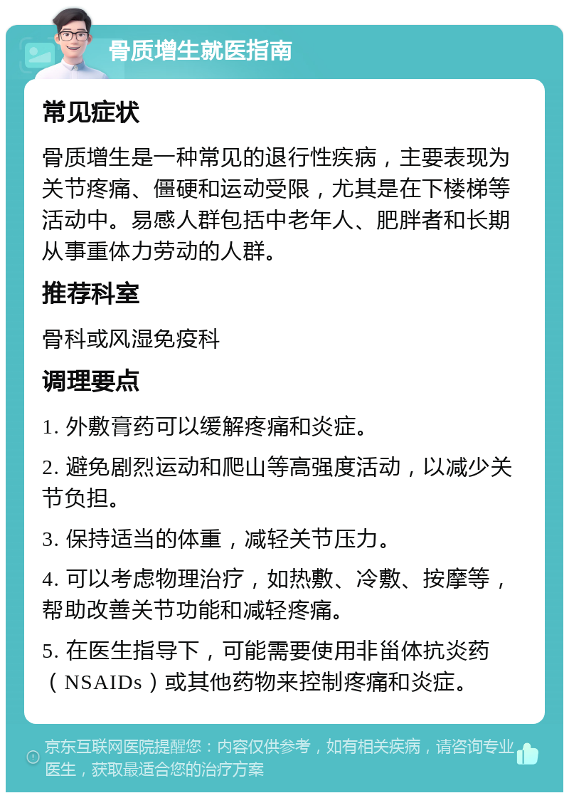 骨质增生就医指南 常见症状 骨质增生是一种常见的退行性疾病，主要表现为关节疼痛、僵硬和运动受限，尤其是在下楼梯等活动中。易感人群包括中老年人、肥胖者和长期从事重体力劳动的人群。 推荐科室 骨科或风湿免疫科 调理要点 1. 外敷膏药可以缓解疼痛和炎症。 2. 避免剧烈运动和爬山等高强度活动，以减少关节负担。 3. 保持适当的体重，减轻关节压力。 4. 可以考虑物理治疗，如热敷、冷敷、按摩等，帮助改善关节功能和减轻疼痛。 5. 在医生指导下，可能需要使用非甾体抗炎药（NSAIDs）或其他药物来控制疼痛和炎症。