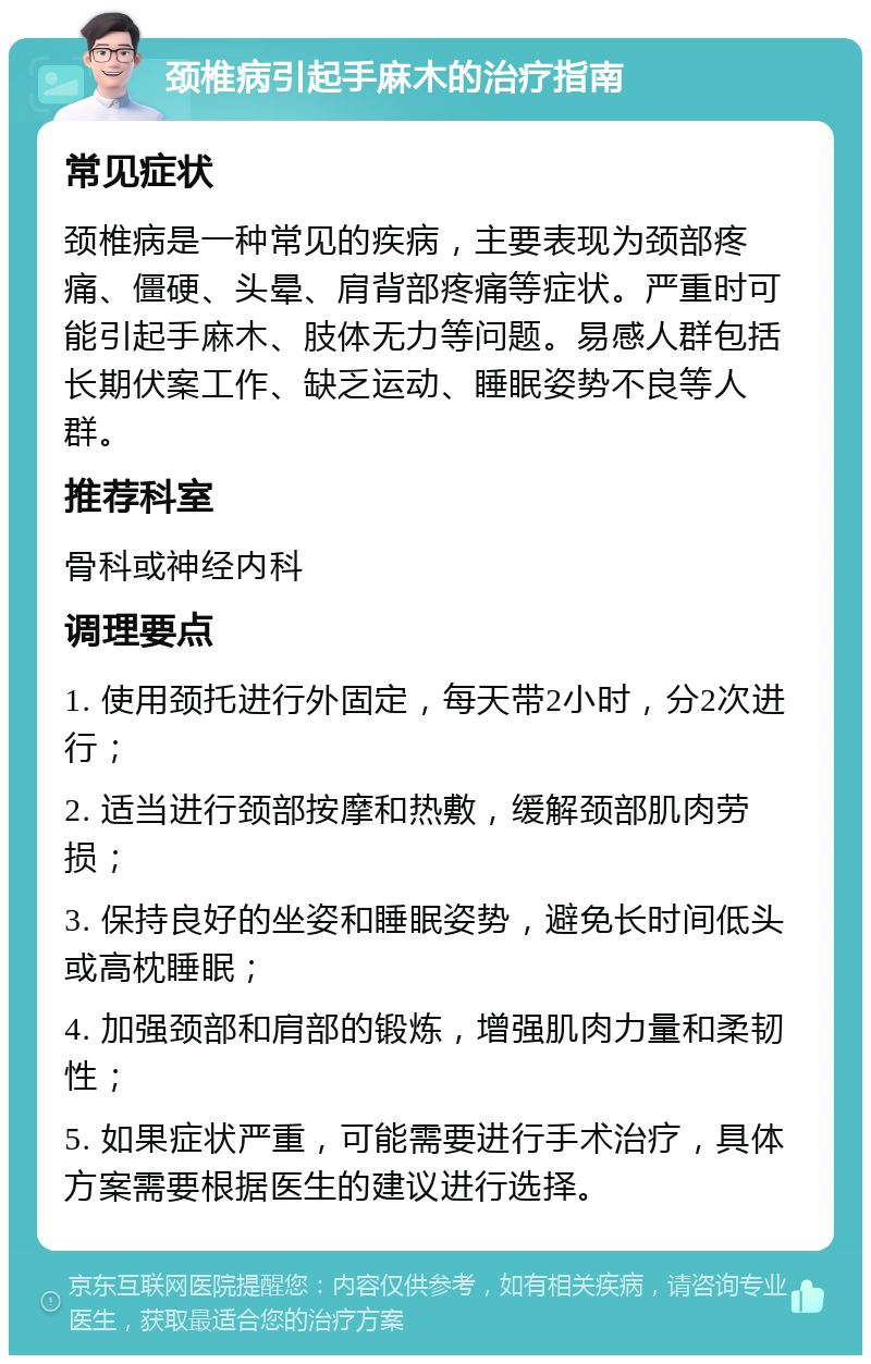 颈椎病引起手麻木的治疗指南 常见症状 颈椎病是一种常见的疾病，主要表现为颈部疼痛、僵硬、头晕、肩背部疼痛等症状。严重时可能引起手麻木、肢体无力等问题。易感人群包括长期伏案工作、缺乏运动、睡眠姿势不良等人群。 推荐科室 骨科或神经内科 调理要点 1. 使用颈托进行外固定，每天带2小时，分2次进行； 2. 适当进行颈部按摩和热敷，缓解颈部肌肉劳损； 3. 保持良好的坐姿和睡眠姿势，避免长时间低头或高枕睡眠； 4. 加强颈部和肩部的锻炼，增强肌肉力量和柔韧性； 5. 如果症状严重，可能需要进行手术治疗，具体方案需要根据医生的建议进行选择。