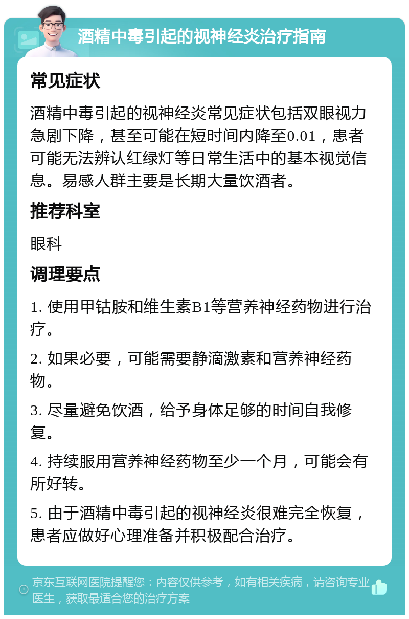 酒精中毒引起的视神经炎治疗指南 常见症状 酒精中毒引起的视神经炎常见症状包括双眼视力急剧下降，甚至可能在短时间内降至0.01，患者可能无法辨认红绿灯等日常生活中的基本视觉信息。易感人群主要是长期大量饮酒者。 推荐科室 眼科 调理要点 1. 使用甲钴胺和维生素B1等营养神经药物进行治疗。 2. 如果必要，可能需要静滴激素和营养神经药物。 3. 尽量避免饮酒，给予身体足够的时间自我修复。 4. 持续服用营养神经药物至少一个月，可能会有所好转。 5. 由于酒精中毒引起的视神经炎很难完全恢复，患者应做好心理准备并积极配合治疗。