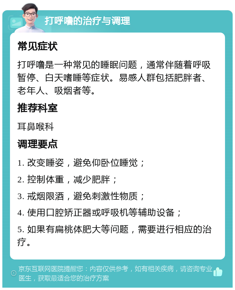 打呼噜的治疗与调理 常见症状 打呼噜是一种常见的睡眠问题，通常伴随着呼吸暂停、白天嗜睡等症状。易感人群包括肥胖者、老年人、吸烟者等。 推荐科室 耳鼻喉科 调理要点 1. 改变睡姿，避免仰卧位睡觉； 2. 控制体重，减少肥胖； 3. 戒烟限酒，避免刺激性物质； 4. 使用口腔矫正器或呼吸机等辅助设备； 5. 如果有扁桃体肥大等问题，需要进行相应的治疗。