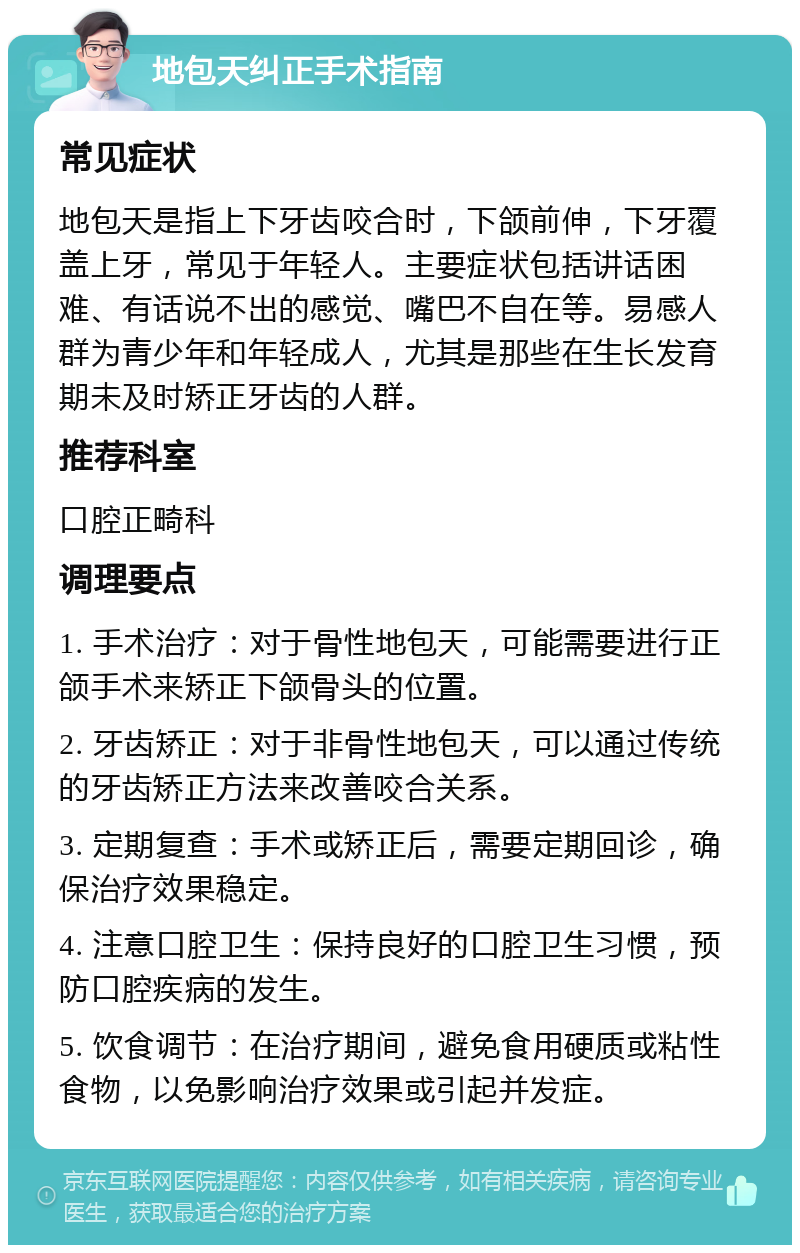 地包天纠正手术指南 常见症状 地包天是指上下牙齿咬合时，下颌前伸，下牙覆盖上牙，常见于年轻人。主要症状包括讲话困难、有话说不出的感觉、嘴巴不自在等。易感人群为青少年和年轻成人，尤其是那些在生长发育期未及时矫正牙齿的人群。 推荐科室 口腔正畸科 调理要点 1. 手术治疗：对于骨性地包天，可能需要进行正颌手术来矫正下颌骨头的位置。 2. 牙齿矫正：对于非骨性地包天，可以通过传统的牙齿矫正方法来改善咬合关系。 3. 定期复查：手术或矫正后，需要定期回诊，确保治疗效果稳定。 4. 注意口腔卫生：保持良好的口腔卫生习惯，预防口腔疾病的发生。 5. 饮食调节：在治疗期间，避免食用硬质或粘性食物，以免影响治疗效果或引起并发症。