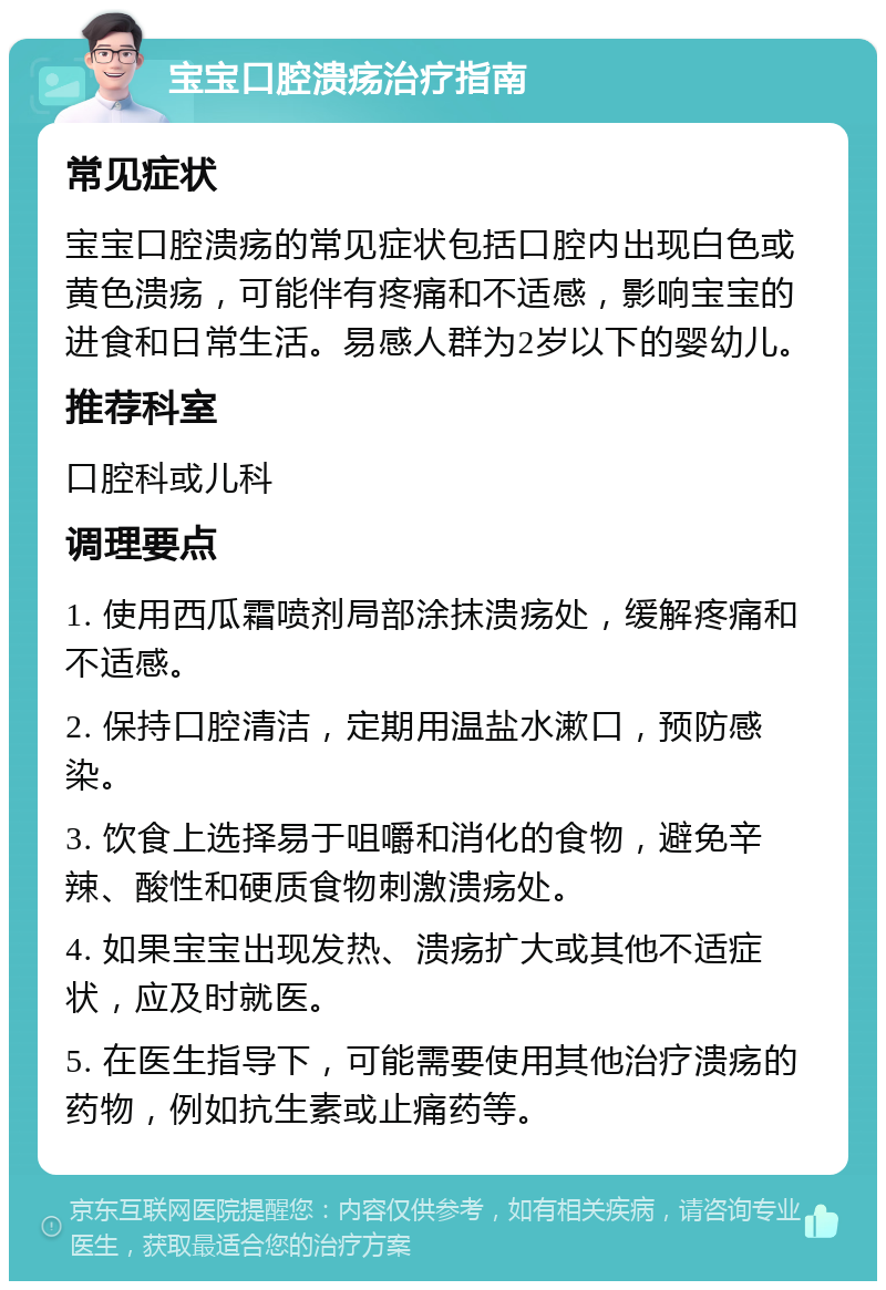 宝宝口腔溃疡治疗指南 常见症状 宝宝口腔溃疡的常见症状包括口腔内出现白色或黄色溃疡，可能伴有疼痛和不适感，影响宝宝的进食和日常生活。易感人群为2岁以下的婴幼儿。 推荐科室 口腔科或儿科 调理要点 1. 使用西瓜霜喷剂局部涂抹溃疡处，缓解疼痛和不适感。 2. 保持口腔清洁，定期用温盐水漱口，预防感染。 3. 饮食上选择易于咀嚼和消化的食物，避免辛辣、酸性和硬质食物刺激溃疡处。 4. 如果宝宝出现发热、溃疡扩大或其他不适症状，应及时就医。 5. 在医生指导下，可能需要使用其他治疗溃疡的药物，例如抗生素或止痛药等。