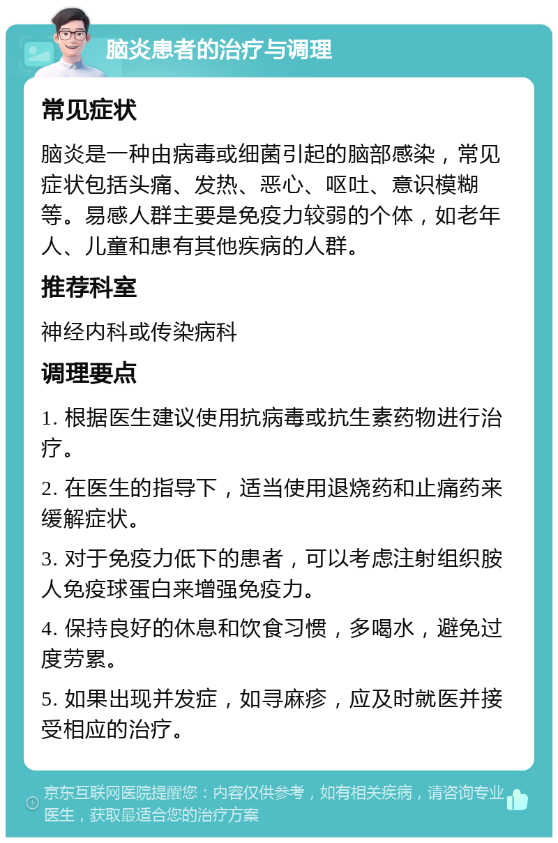 脑炎患者的治疗与调理 常见症状 脑炎是一种由病毒或细菌引起的脑部感染，常见症状包括头痛、发热、恶心、呕吐、意识模糊等。易感人群主要是免疫力较弱的个体，如老年人、儿童和患有其他疾病的人群。 推荐科室 神经内科或传染病科 调理要点 1. 根据医生建议使用抗病毒或抗生素药物进行治疗。 2. 在医生的指导下，适当使用退烧药和止痛药来缓解症状。 3. 对于免疫力低下的患者，可以考虑注射组织胺人免疫球蛋白来增强免疫力。 4. 保持良好的休息和饮食习惯，多喝水，避免过度劳累。 5. 如果出现并发症，如寻麻疹，应及时就医并接受相应的治疗。