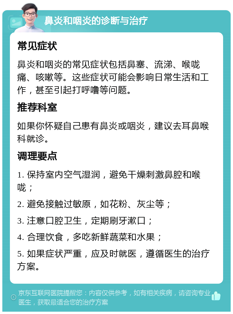 鼻炎和咽炎的诊断与治疗 常见症状 鼻炎和咽炎的常见症状包括鼻塞、流涕、喉咙痛、咳嗽等。这些症状可能会影响日常生活和工作，甚至引起打呼噜等问题。 推荐科室 如果你怀疑自己患有鼻炎或咽炎，建议去耳鼻喉科就诊。 调理要点 1. 保持室内空气湿润，避免干燥刺激鼻腔和喉咙； 2. 避免接触过敏原，如花粉、灰尘等； 3. 注意口腔卫生，定期刷牙漱口； 4. 合理饮食，多吃新鲜蔬菜和水果； 5. 如果症状严重，应及时就医，遵循医生的治疗方案。