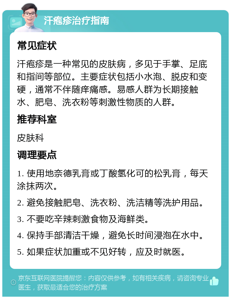 汗疱疹治疗指南 常见症状 汗疱疹是一种常见的皮肤病，多见于手掌、足底和指间等部位。主要症状包括小水泡、脱皮和变硬，通常不伴随痒痛感。易感人群为长期接触水、肥皂、洗衣粉等刺激性物质的人群。 推荐科室 皮肤科 调理要点 1. 使用地奈德乳膏或丁酸氢化可的松乳膏，每天涂抹两次。 2. 避免接触肥皂、洗衣粉、洗洁精等洗护用品。 3. 不要吃辛辣刺激食物及海鲜类。 4. 保持手部清洁干燥，避免长时间浸泡在水中。 5. 如果症状加重或不见好转，应及时就医。