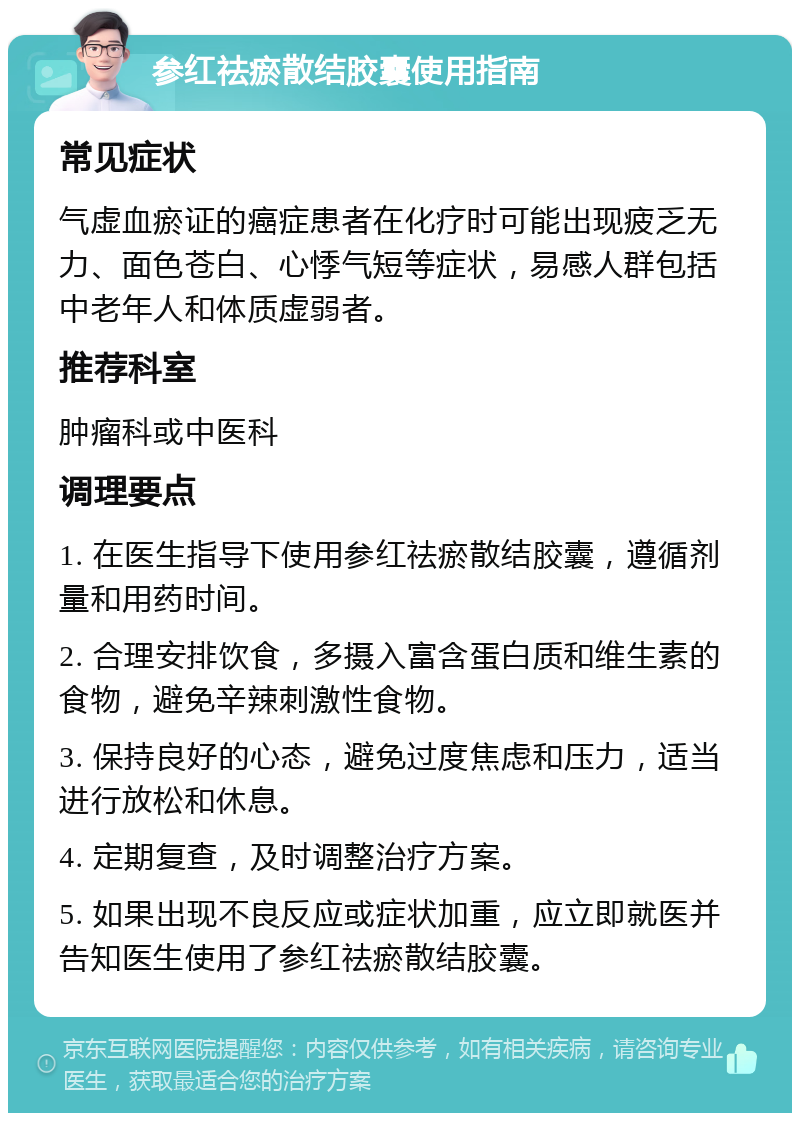 参红祛瘀散结胶囊使用指南 常见症状 气虚血瘀证的癌症患者在化疗时可能出现疲乏无力、面色苍白、心悸气短等症状，易感人群包括中老年人和体质虚弱者。 推荐科室 肿瘤科或中医科 调理要点 1. 在医生指导下使用参红祛瘀散结胶囊，遵循剂量和用药时间。 2. 合理安排饮食，多摄入富含蛋白质和维生素的食物，避免辛辣刺激性食物。 3. 保持良好的心态，避免过度焦虑和压力，适当进行放松和休息。 4. 定期复查，及时调整治疗方案。 5. 如果出现不良反应或症状加重，应立即就医并告知医生使用了参红祛瘀散结胶囊。