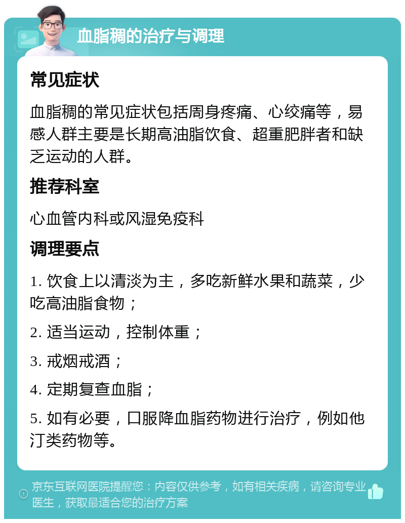 血脂稠的治疗与调理 常见症状 血脂稠的常见症状包括周身疼痛、心绞痛等，易感人群主要是长期高油脂饮食、超重肥胖者和缺乏运动的人群。 推荐科室 心血管内科或风湿免疫科 调理要点 1. 饮食上以清淡为主，多吃新鲜水果和蔬菜，少吃高油脂食物； 2. 适当运动，控制体重； 3. 戒烟戒酒； 4. 定期复查血脂； 5. 如有必要，口服降血脂药物进行治疗，例如他汀类药物等。