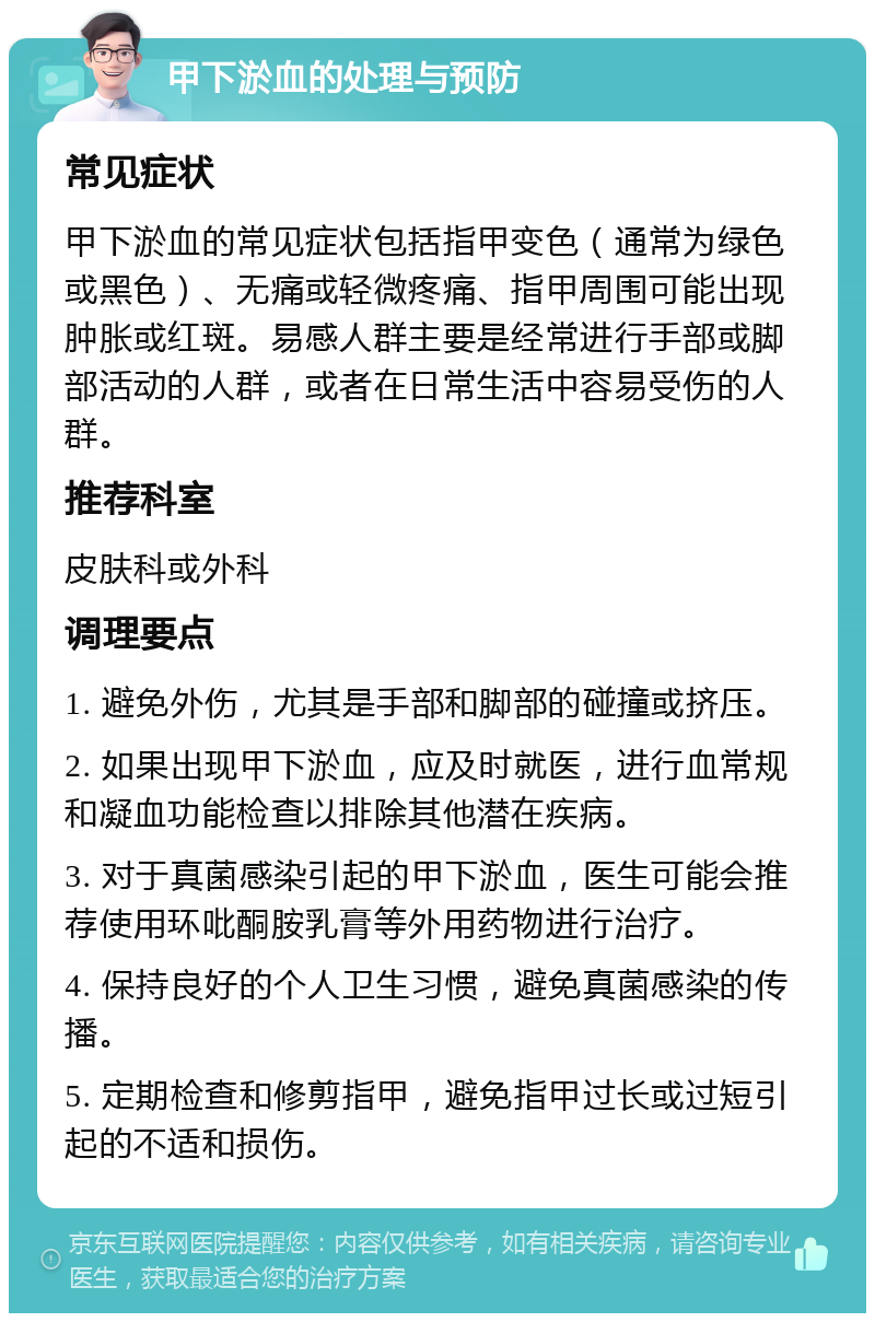 甲下淤血的处理与预防 常见症状 甲下淤血的常见症状包括指甲变色（通常为绿色或黑色）、无痛或轻微疼痛、指甲周围可能出现肿胀或红斑。易感人群主要是经常进行手部或脚部活动的人群，或者在日常生活中容易受伤的人群。 推荐科室 皮肤科或外科 调理要点 1. 避免外伤，尤其是手部和脚部的碰撞或挤压。 2. 如果出现甲下淤血，应及时就医，进行血常规和凝血功能检查以排除其他潜在疾病。 3. 对于真菌感染引起的甲下淤血，医生可能会推荐使用环吡酮胺乳膏等外用药物进行治疗。 4. 保持良好的个人卫生习惯，避免真菌感染的传播。 5. 定期检查和修剪指甲，避免指甲过长或过短引起的不适和损伤。