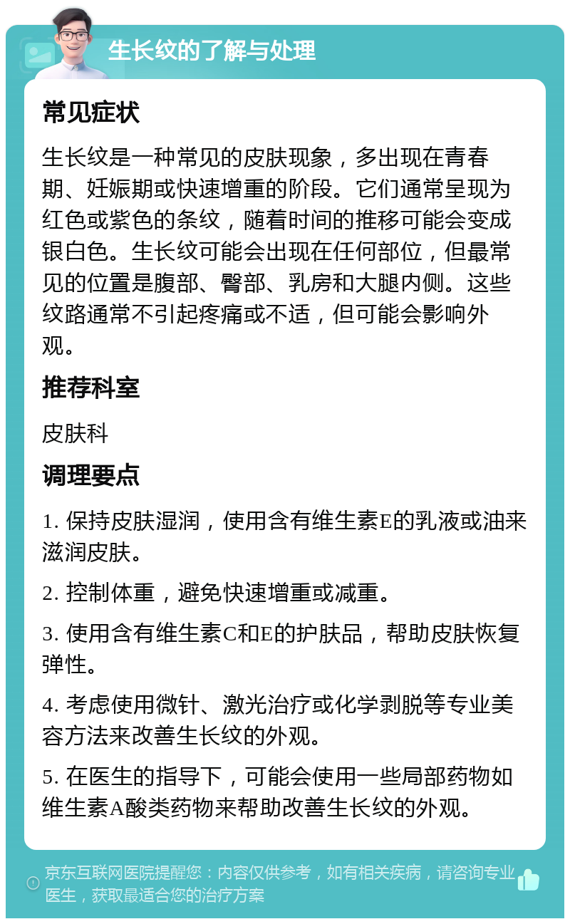 生长纹的了解与处理 常见症状 生长纹是一种常见的皮肤现象，多出现在青春期、妊娠期或快速增重的阶段。它们通常呈现为红色或紫色的条纹，随着时间的推移可能会变成银白色。生长纹可能会出现在任何部位，但最常见的位置是腹部、臀部、乳房和大腿内侧。这些纹路通常不引起疼痛或不适，但可能会影响外观。 推荐科室 皮肤科 调理要点 1. 保持皮肤湿润，使用含有维生素E的乳液或油来滋润皮肤。 2. 控制体重，避免快速增重或减重。 3. 使用含有维生素C和E的护肤品，帮助皮肤恢复弹性。 4. 考虑使用微针、激光治疗或化学剥脱等专业美容方法来改善生长纹的外观。 5. 在医生的指导下，可能会使用一些局部药物如维生素A酸类药物来帮助改善生长纹的外观。