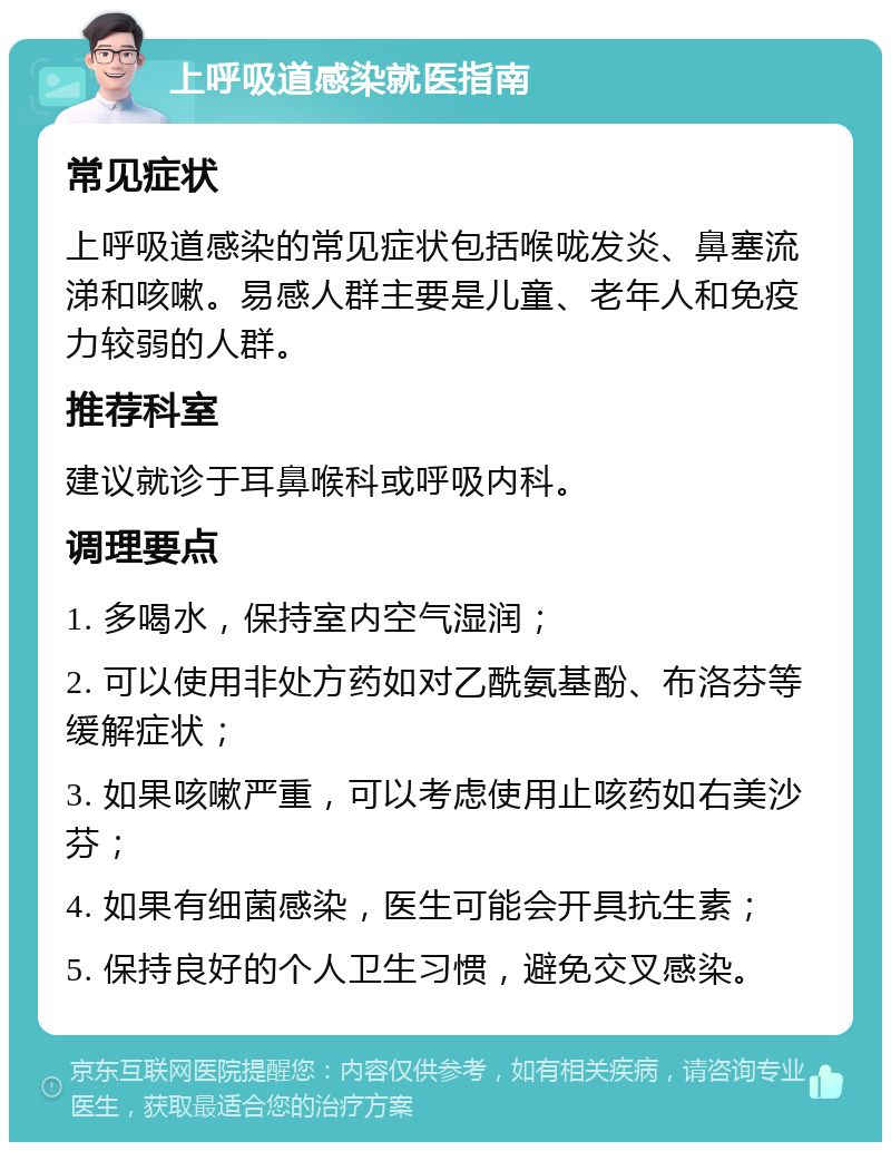 上呼吸道感染就医指南 常见症状 上呼吸道感染的常见症状包括喉咙发炎、鼻塞流涕和咳嗽。易感人群主要是儿童、老年人和免疫力较弱的人群。 推荐科室 建议就诊于耳鼻喉科或呼吸内科。 调理要点 1. 多喝水，保持室内空气湿润； 2. 可以使用非处方药如对乙酰氨基酚、布洛芬等缓解症状； 3. 如果咳嗽严重，可以考虑使用止咳药如右美沙芬； 4. 如果有细菌感染，医生可能会开具抗生素； 5. 保持良好的个人卫生习惯，避免交叉感染。