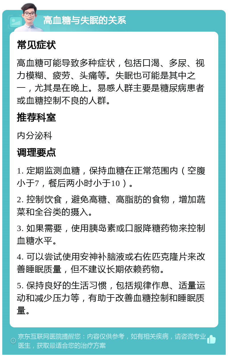 高血糖与失眠的关系 常见症状 高血糖可能导致多种症状，包括口渴、多尿、视力模糊、疲劳、头痛等。失眠也可能是其中之一，尤其是在晚上。易感人群主要是糖尿病患者或血糖控制不良的人群。 推荐科室 内分泌科 调理要点 1. 定期监测血糖，保持血糖在正常范围内（空腹小于7，餐后两小时小于10）。 2. 控制饮食，避免高糖、高脂肪的食物，增加蔬菜和全谷类的摄入。 3. 如果需要，使用胰岛素或口服降糖药物来控制血糖水平。 4. 可以尝试使用安神补脑液或右佐匹克隆片来改善睡眠质量，但不建议长期依赖药物。 5. 保持良好的生活习惯，包括规律作息、适量运动和减少压力等，有助于改善血糖控制和睡眠质量。