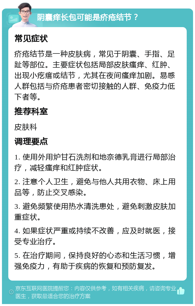 阴囊痒长包可能是疥疮结节？ 常见症状 疥疮结节是一种皮肤病，常见于阴囊、手指、足趾等部位。主要症状包括局部皮肤瘙痒、红肿、出现小疙瘩或结节，尤其在夜间瘙痒加剧。易感人群包括与疥疮患者密切接触的人群、免疫力低下者等。 推荐科室 皮肤科 调理要点 1. 使用外用炉甘石洗剂和地奈德乳膏进行局部治疗，减轻瘙痒和红肿症状。 2. 注意个人卫生，避免与他人共用衣物、床上用品等，防止交叉感染。 3. 避免频繁使用热水清洗患处，避免刺激皮肤加重症状。 4. 如果症状严重或持续不改善，应及时就医，接受专业治疗。 5. 在治疗期间，保持良好的心态和生活习惯，增强免疫力，有助于疾病的恢复和预防复发。