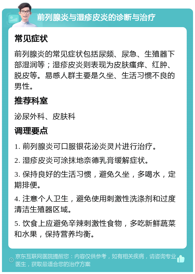 前列腺炎与湿疹皮炎的诊断与治疗 常见症状 前列腺炎的常见症状包括尿频、尿急、生殖器下部湿润等；湿疹皮炎则表现为皮肤瘙痒、红肿、脱皮等。易感人群主要是久坐、生活习惯不良的男性。 推荐科室 泌尿外科、皮肤科 调理要点 1. 前列腺炎可口服银花泌炎灵片进行治疗。 2. 湿疹皮炎可涂抹地奈德乳膏缓解症状。 3. 保持良好的生活习惯，避免久坐，多喝水，定期排便。 4. 注意个人卫生，避免使用刺激性洗涤剂和过度清洁生殖器区域。 5. 饮食上应避免辛辣刺激性食物，多吃新鲜蔬菜和水果，保持营养均衡。