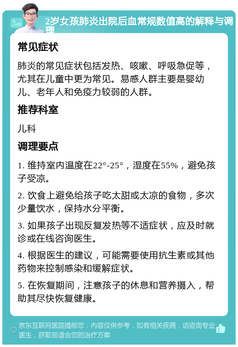 2岁女孩肺炎出院后血常规数值高的解释与调理 常见症状 肺炎的常见症状包括发热、咳嗽、呼吸急促等，尤其在儿童中更为常见。易感人群主要是婴幼儿、老年人和免疫力较弱的人群。 推荐科室 儿科 调理要点 1. 维持室内温度在22°-25°，湿度在55%，避免孩子受凉。 2. 饮食上避免给孩子吃太甜或太凉的食物，多次少量饮水，保持水分平衡。 3. 如果孩子出现反复发热等不适症状，应及时就诊或在线咨询医生。 4. 根据医生的建议，可能需要使用抗生素或其他药物来控制感染和缓解症状。 5. 在恢复期间，注意孩子的休息和营养摄入，帮助其尽快恢复健康。