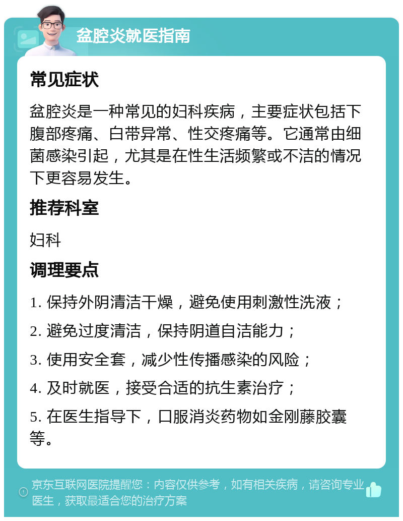 盆腔炎就医指南 常见症状 盆腔炎是一种常见的妇科疾病，主要症状包括下腹部疼痛、白带异常、性交疼痛等。它通常由细菌感染引起，尤其是在性生活频繁或不洁的情况下更容易发生。 推荐科室 妇科 调理要点 1. 保持外阴清洁干燥，避免使用刺激性洗液； 2. 避免过度清洁，保持阴道自洁能力； 3. 使用安全套，减少性传播感染的风险； 4. 及时就医，接受合适的抗生素治疗； 5. 在医生指导下，口服消炎药物如金刚藤胶囊等。