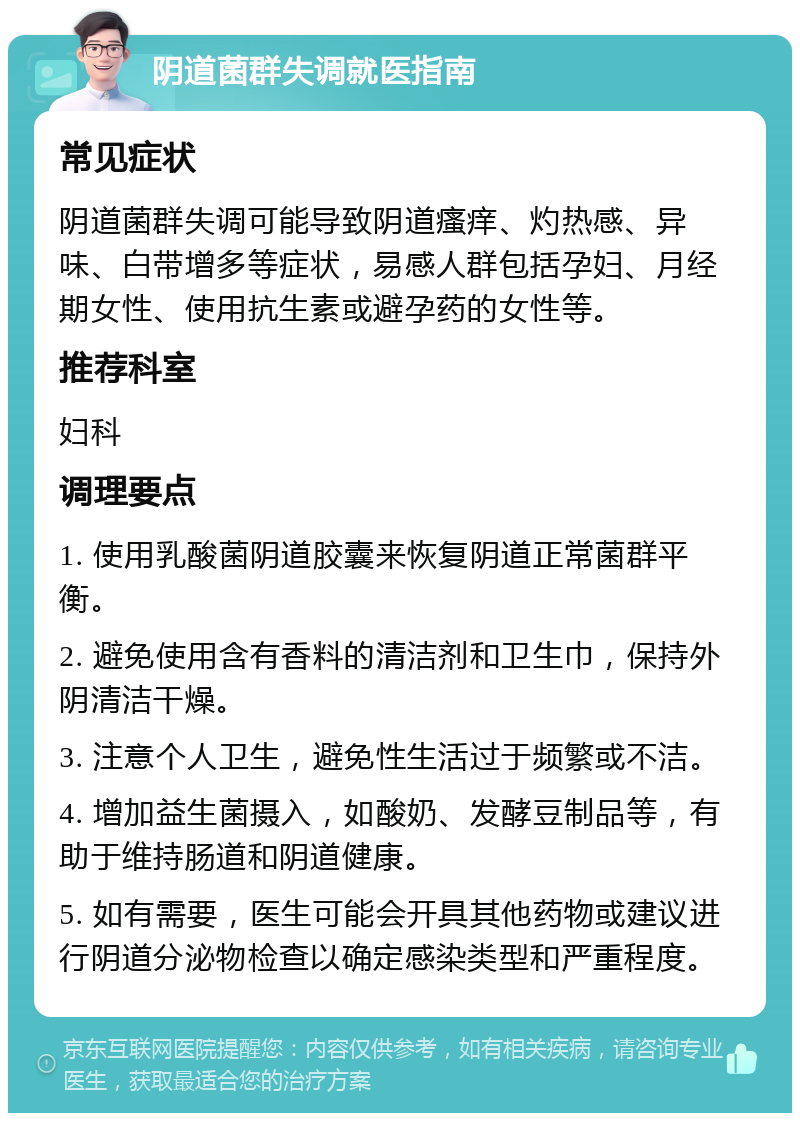 阴道菌群失调就医指南 常见症状 阴道菌群失调可能导致阴道瘙痒、灼热感、异味、白带增多等症状，易感人群包括孕妇、月经期女性、使用抗生素或避孕药的女性等。 推荐科室 妇科 调理要点 1. 使用乳酸菌阴道胶囊来恢复阴道正常菌群平衡。 2. 避免使用含有香料的清洁剂和卫生巾，保持外阴清洁干燥。 3. 注意个人卫生，避免性生活过于频繁或不洁。 4. 增加益生菌摄入，如酸奶、发酵豆制品等，有助于维持肠道和阴道健康。 5. 如有需要，医生可能会开具其他药物或建议进行阴道分泌物检查以确定感染类型和严重程度。