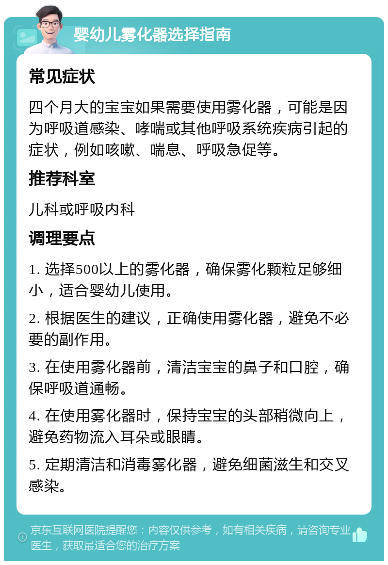 婴幼儿雾化器选择指南 常见症状 四个月大的宝宝如果需要使用雾化器，可能是因为呼吸道感染、哮喘或其他呼吸系统疾病引起的症状，例如咳嗽、喘息、呼吸急促等。 推荐科室 儿科或呼吸内科 调理要点 1. 选择500以上的雾化器，确保雾化颗粒足够细小，适合婴幼儿使用。 2. 根据医生的建议，正确使用雾化器，避免不必要的副作用。 3. 在使用雾化器前，清洁宝宝的鼻子和口腔，确保呼吸道通畅。 4. 在使用雾化器时，保持宝宝的头部稍微向上，避免药物流入耳朵或眼睛。 5. 定期清洁和消毒雾化器，避免细菌滋生和交叉感染。