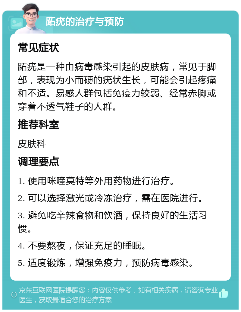 跖疣的治疗与预防 常见症状 跖疣是一种由病毒感染引起的皮肤病，常见于脚部，表现为小而硬的疣状生长，可能会引起疼痛和不适。易感人群包括免疫力较弱、经常赤脚或穿着不透气鞋子的人群。 推荐科室 皮肤科 调理要点 1. 使用咪喹莫特等外用药物进行治疗。 2. 可以选择激光或冷冻治疗，需在医院进行。 3. 避免吃辛辣食物和饮酒，保持良好的生活习惯。 4. 不要熬夜，保证充足的睡眠。 5. 适度锻炼，增强免疫力，预防病毒感染。