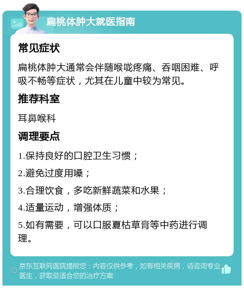 扁桃体肿大就医指南 常见症状 扁桃体肿大通常会伴随喉咙疼痛、吞咽困难、呼吸不畅等症状，尤其在儿童中较为常见。 推荐科室 耳鼻喉科 调理要点 1.保持良好的口腔卫生习惯； 2.避免过度用嗓； 3.合理饮食，多吃新鲜蔬菜和水果； 4.适量运动，增强体质； 5.如有需要，可以口服夏枯草膏等中药进行调理。