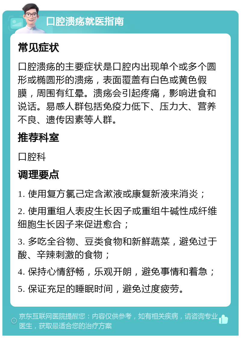 口腔溃疡就医指南 常见症状 口腔溃疡的主要症状是口腔内出现单个或多个圆形或椭圆形的溃疡，表面覆盖有白色或黄色假膜，周围有红晕。溃疡会引起疼痛，影响进食和说话。易感人群包括免疫力低下、压力大、营养不良、遗传因素等人群。 推荐科室 口腔科 调理要点 1. 使用复方氯己定含漱液或康复新液来消炎； 2. 使用重组人表皮生长因子或重组牛碱性成纤维细胞生长因子来促进愈合； 3. 多吃全谷物、豆类食物和新鲜蔬菜，避免过于酸、辛辣刺激的食物； 4. 保持心情舒畅，乐观开朗，避免事情和着急； 5. 保证充足的睡眠时间，避免过度疲劳。