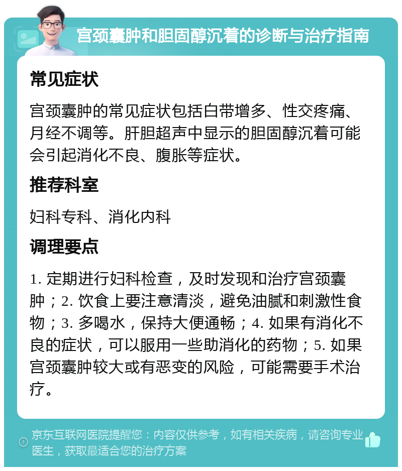 宫颈囊肿和胆固醇沉着的诊断与治疗指南 常见症状 宫颈囊肿的常见症状包括白带增多、性交疼痛、月经不调等。肝胆超声中显示的胆固醇沉着可能会引起消化不良、腹胀等症状。 推荐科室 妇科专科、消化内科 调理要点 1. 定期进行妇科检查，及时发现和治疗宫颈囊肿；2. 饮食上要注意清淡，避免油腻和刺激性食物；3. 多喝水，保持大便通畅；4. 如果有消化不良的症状，可以服用一些助消化的药物；5. 如果宫颈囊肿较大或有恶变的风险，可能需要手术治疗。