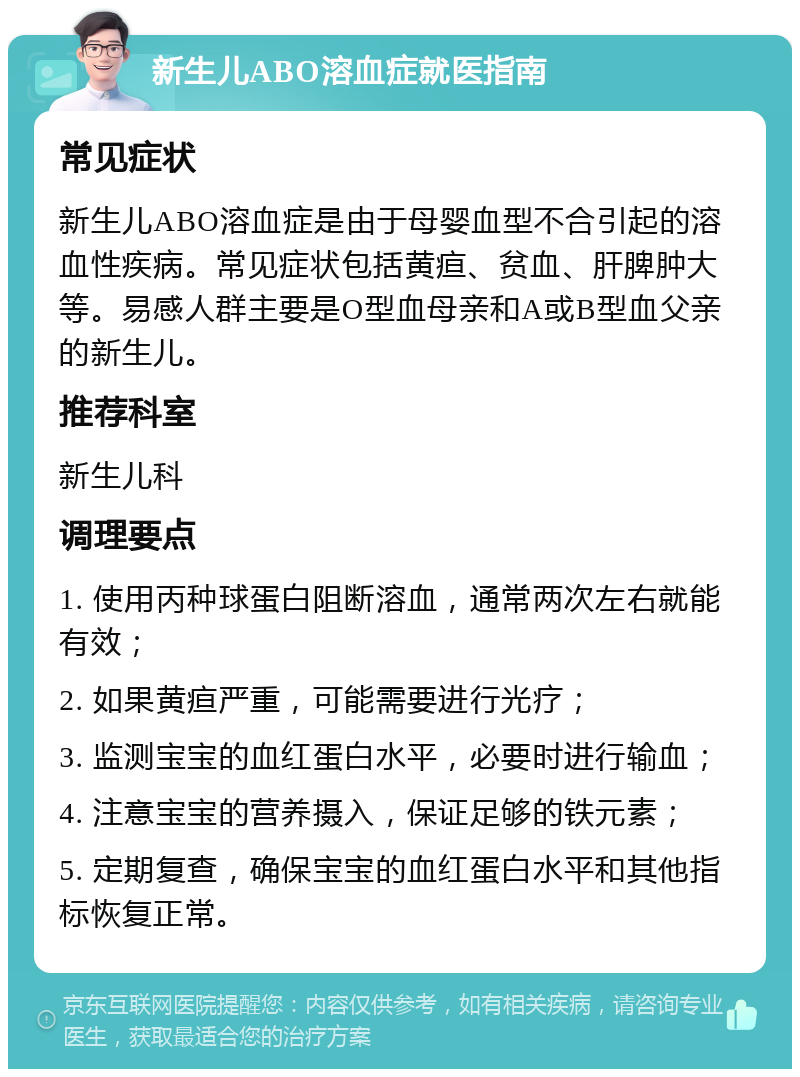 新生儿ABO溶血症就医指南 常见症状 新生儿ABO溶血症是由于母婴血型不合引起的溶血性疾病。常见症状包括黄疸、贫血、肝脾肿大等。易感人群主要是O型血母亲和A或B型血父亲的新生儿。 推荐科室 新生儿科 调理要点 1. 使用丙种球蛋白阻断溶血，通常两次左右就能有效； 2. 如果黄疸严重，可能需要进行光疗； 3. 监测宝宝的血红蛋白水平，必要时进行输血； 4. 注意宝宝的营养摄入，保证足够的铁元素； 5. 定期复查，确保宝宝的血红蛋白水平和其他指标恢复正常。