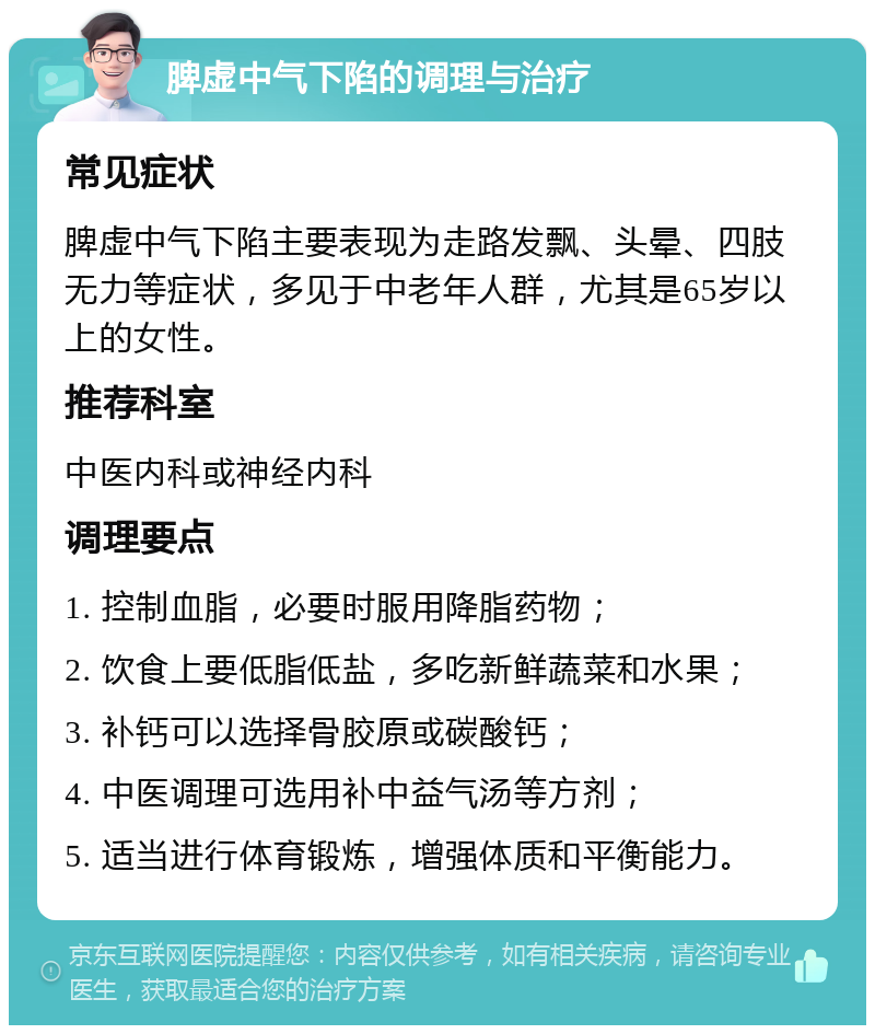 脾虚中气下陷的调理与治疗 常见症状 脾虚中气下陷主要表现为走路发飘、头晕、四肢无力等症状，多见于中老年人群，尤其是65岁以上的女性。 推荐科室 中医内科或神经内科 调理要点 1. 控制血脂，必要时服用降脂药物； 2. 饮食上要低脂低盐，多吃新鲜蔬菜和水果； 3. 补钙可以选择骨胶原或碳酸钙； 4. 中医调理可选用补中益气汤等方剂； 5. 适当进行体育锻炼，增强体质和平衡能力。