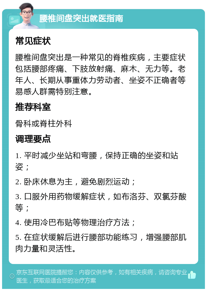 腰椎间盘突出就医指南 常见症状 腰椎间盘突出是一种常见的脊椎疾病，主要症状包括腰部疼痛、下肢放射痛、麻木、无力等。老年人、长期从事重体力劳动者、坐姿不正确者等易感人群需特别注意。 推荐科室 骨科或脊柱外科 调理要点 1. 平时减少坐站和弯腰，保持正确的坐姿和站姿； 2. 卧床休息为主，避免剧烈运动； 3. 口服外用药物缓解症状，如布洛芬、双氯芬酸等； 4. 使用冷巴布贴等物理治疗方法； 5. 在症状缓解后进行腰部功能练习，增强腰部肌肉力量和灵活性。