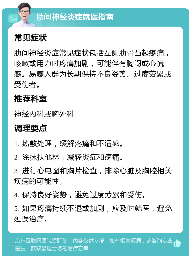 肋间神经炎症就医指南 常见症状 肋间神经炎症常见症状包括左侧肋骨凸起疼痛，咳嗽或用力时疼痛加剧，可能伴有胸闷或心慌感。易感人群为长期保持不良姿势、过度劳累或受伤者。 推荐科室 神经内科或胸外科 调理要点 1. 热敷处理，缓解疼痛和不适感。 2. 涂抹扶他林，减轻炎症和疼痛。 3. 进行心电图和胸片检查，排除心脏及胸腔相关疾病的可能性。 4. 保持良好姿势，避免过度劳累和受伤。 5. 如果疼痛持续不退或加剧，应及时就医，避免延误治疗。