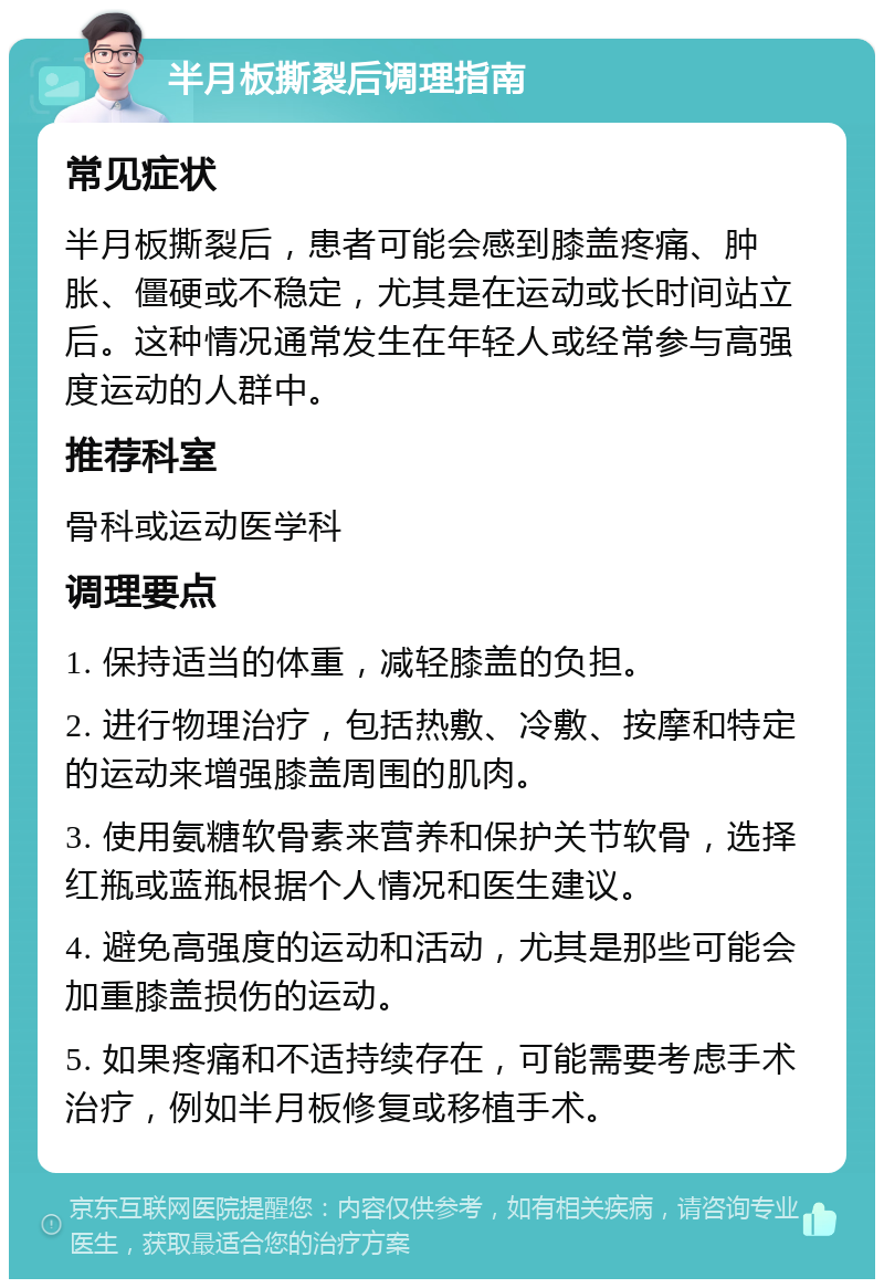 半月板撕裂后调理指南 常见症状 半月板撕裂后，患者可能会感到膝盖疼痛、肿胀、僵硬或不稳定，尤其是在运动或长时间站立后。这种情况通常发生在年轻人或经常参与高强度运动的人群中。 推荐科室 骨科或运动医学科 调理要点 1. 保持适当的体重，减轻膝盖的负担。 2. 进行物理治疗，包括热敷、冷敷、按摩和特定的运动来增强膝盖周围的肌肉。 3. 使用氨糖软骨素来营养和保护关节软骨，选择红瓶或蓝瓶根据个人情况和医生建议。 4. 避免高强度的运动和活动，尤其是那些可能会加重膝盖损伤的运动。 5. 如果疼痛和不适持续存在，可能需要考虑手术治疗，例如半月板修复或移植手术。