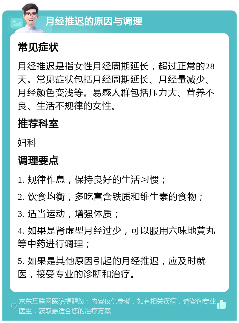 月经推迟的原因与调理 常见症状 月经推迟是指女性月经周期延长，超过正常的28天。常见症状包括月经周期延长、月经量减少、月经颜色变浅等。易感人群包括压力大、营养不良、生活不规律的女性。 推荐科室 妇科 调理要点 1. 规律作息，保持良好的生活习惯； 2. 饮食均衡，多吃富含铁质和维生素的食物； 3. 适当运动，增强体质； 4. 如果是肾虚型月经过少，可以服用六味地黄丸等中药进行调理； 5. 如果是其他原因引起的月经推迟，应及时就医，接受专业的诊断和治疗。