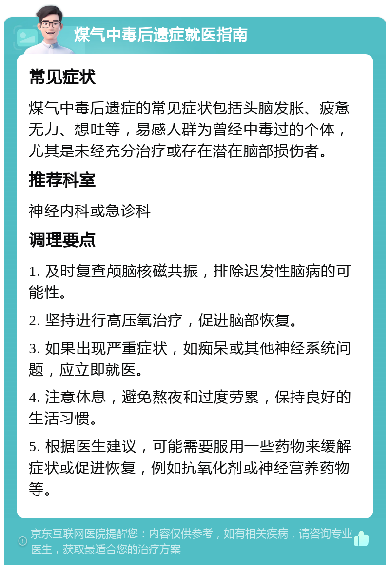 煤气中毒后遗症就医指南 常见症状 煤气中毒后遗症的常见症状包括头脑发胀、疲惫无力、想吐等，易感人群为曾经中毒过的个体，尤其是未经充分治疗或存在潜在脑部损伤者。 推荐科室 神经内科或急诊科 调理要点 1. 及时复查颅脑核磁共振，排除迟发性脑病的可能性。 2. 坚持进行高压氧治疗，促进脑部恢复。 3. 如果出现严重症状，如痴呆或其他神经系统问题，应立即就医。 4. 注意休息，避免熬夜和过度劳累，保持良好的生活习惯。 5. 根据医生建议，可能需要服用一些药物来缓解症状或促进恢复，例如抗氧化剂或神经营养药物等。