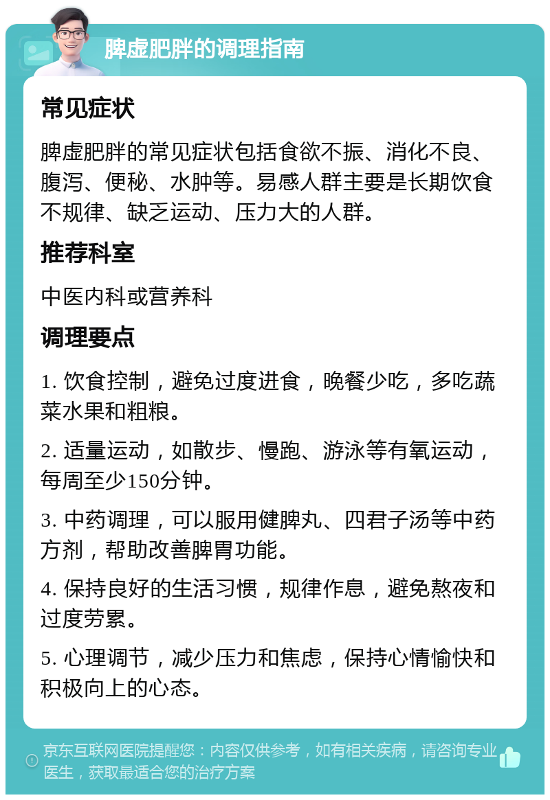 脾虚肥胖的调理指南 常见症状 脾虚肥胖的常见症状包括食欲不振、消化不良、腹泻、便秘、水肿等。易感人群主要是长期饮食不规律、缺乏运动、压力大的人群。 推荐科室 中医内科或营养科 调理要点 1. 饮食控制，避免过度进食，晚餐少吃，多吃蔬菜水果和粗粮。 2. 适量运动，如散步、慢跑、游泳等有氧运动，每周至少150分钟。 3. 中药调理，可以服用健脾丸、四君子汤等中药方剂，帮助改善脾胃功能。 4. 保持良好的生活习惯，规律作息，避免熬夜和过度劳累。 5. 心理调节，减少压力和焦虑，保持心情愉快和积极向上的心态。