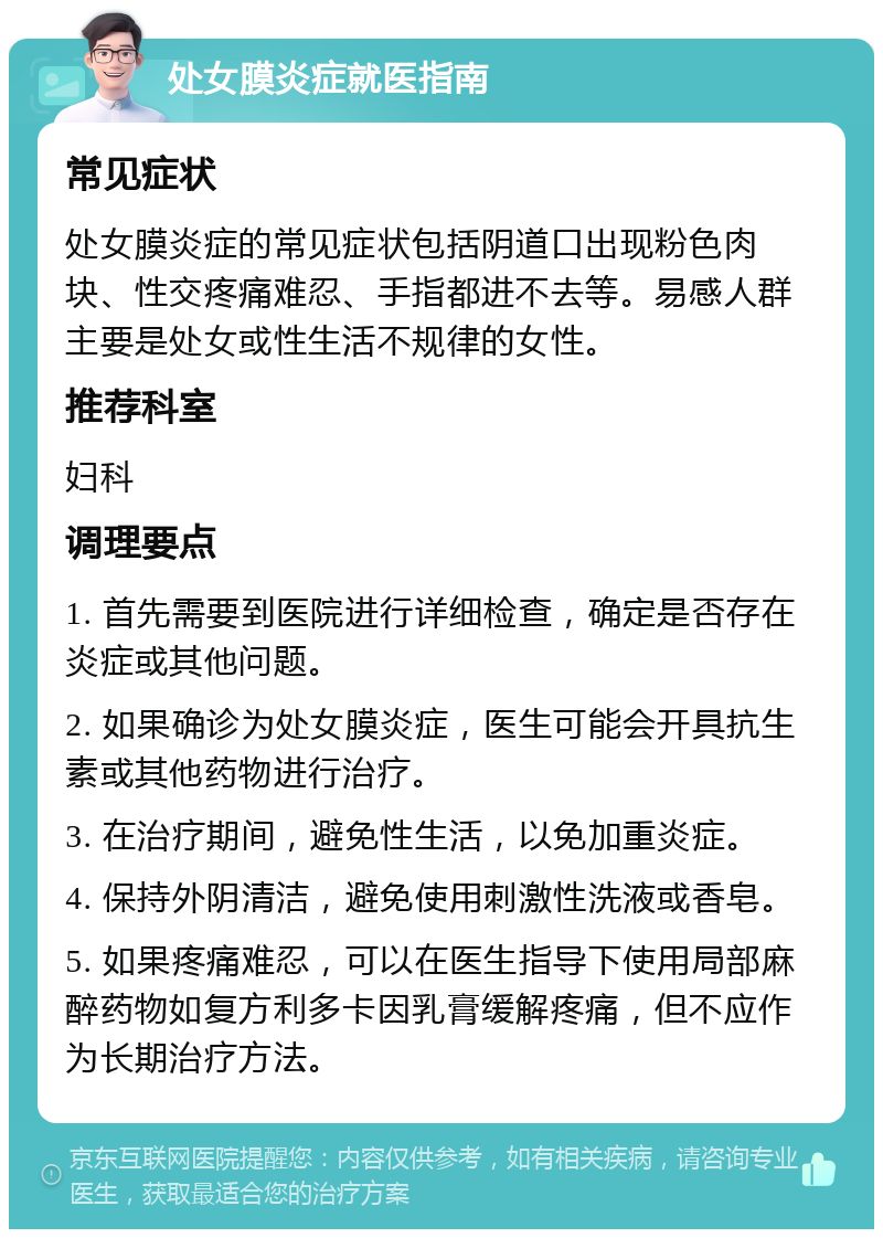 处女膜炎症就医指南 常见症状 处女膜炎症的常见症状包括阴道口出现粉色肉块、性交疼痛难忍、手指都进不去等。易感人群主要是处女或性生活不规律的女性。 推荐科室 妇科 调理要点 1. 首先需要到医院进行详细检查，确定是否存在炎症或其他问题。 2. 如果确诊为处女膜炎症，医生可能会开具抗生素或其他药物进行治疗。 3. 在治疗期间，避免性生活，以免加重炎症。 4. 保持外阴清洁，避免使用刺激性洗液或香皂。 5. 如果疼痛难忍，可以在医生指导下使用局部麻醉药物如复方利多卡因乳膏缓解疼痛，但不应作为长期治疗方法。