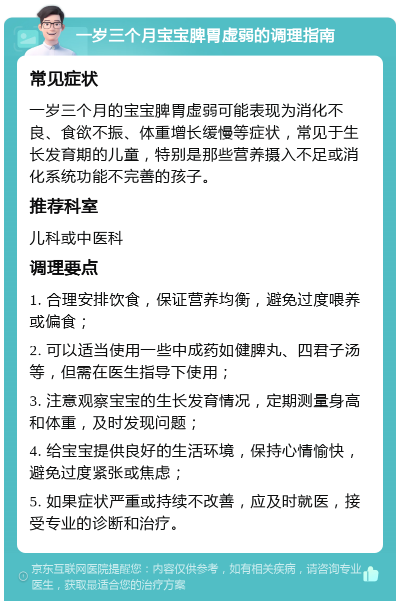 一岁三个月宝宝脾胃虚弱的调理指南 常见症状 一岁三个月的宝宝脾胃虚弱可能表现为消化不良、食欲不振、体重增长缓慢等症状，常见于生长发育期的儿童，特别是那些营养摄入不足或消化系统功能不完善的孩子。 推荐科室 儿科或中医科 调理要点 1. 合理安排饮食，保证营养均衡，避免过度喂养或偏食； 2. 可以适当使用一些中成药如健脾丸、四君子汤等，但需在医生指导下使用； 3. 注意观察宝宝的生长发育情况，定期测量身高和体重，及时发现问题； 4. 给宝宝提供良好的生活环境，保持心情愉快，避免过度紧张或焦虑； 5. 如果症状严重或持续不改善，应及时就医，接受专业的诊断和治疗。