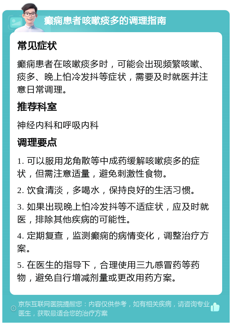 癫痫患者咳嗽痰多的调理指南 常见症状 癫痫患者在咳嗽痰多时，可能会出现频繁咳嗽、痰多、晚上怕冷发抖等症状，需要及时就医并注意日常调理。 推荐科室 神经内科和呼吸内科 调理要点 1. 可以服用龙角散等中成药缓解咳嗽痰多的症状，但需注意适量，避免刺激性食物。 2. 饮食清淡，多喝水，保持良好的生活习惯。 3. 如果出现晚上怕冷发抖等不适症状，应及时就医，排除其他疾病的可能性。 4. 定期复查，监测癫痫的病情变化，调整治疗方案。 5. 在医生的指导下，合理使用三九感冒药等药物，避免自行增减剂量或更改用药方案。