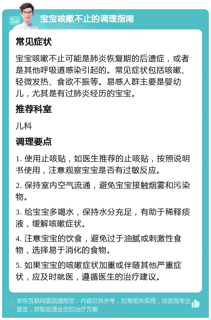 宝宝咳嗽不止的调理指南 常见症状 宝宝咳嗽不止可能是肺炎恢复期的后遗症，或者是其他呼吸道感染引起的。常见症状包括咳嗽、轻微发热、食欲不振等。易感人群主要是婴幼儿，尤其是有过肺炎经历的宝宝。 推荐科室 儿科 调理要点 1. 使用止咳贴，如医生推荐的止咳贴，按照说明书使用，注意观察宝宝是否有过敏反应。 2. 保持室内空气流通，避免宝宝接触烟雾和污染物。 3. 给宝宝多喝水，保持水分充足，有助于稀释痰液，缓解咳嗽症状。 4. 注意宝宝的饮食，避免过于油腻或刺激性食物，选择易于消化的食物。 5. 如果宝宝的咳嗽症状加重或伴随其他严重症状，应及时就医，遵循医生的治疗建议。