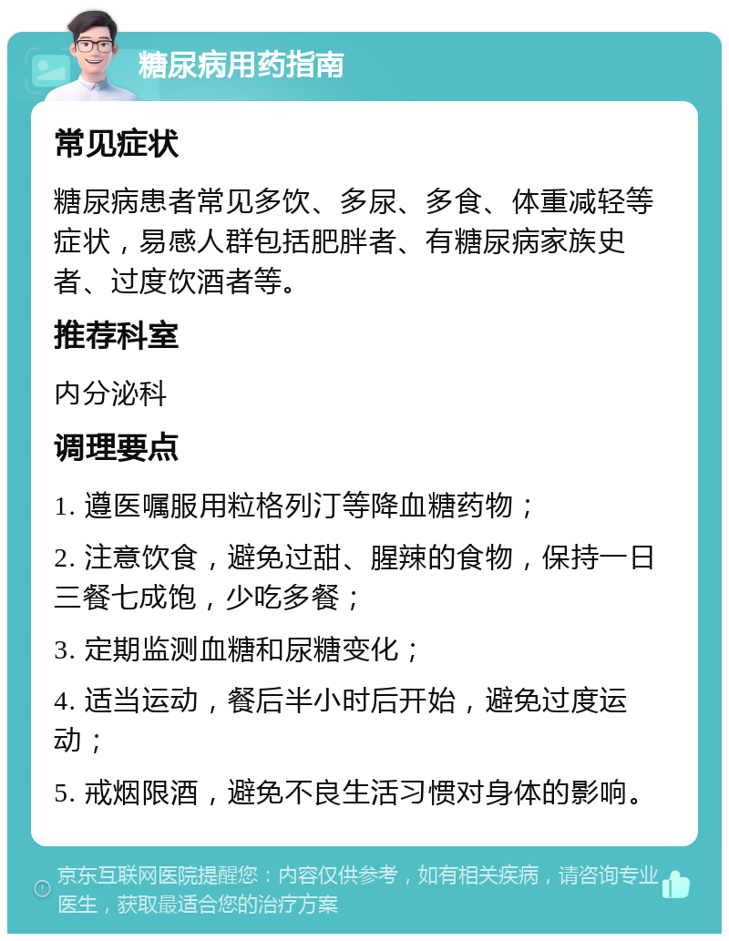 糖尿病用药指南 常见症状 糖尿病患者常见多饮、多尿、多食、体重减轻等症状，易感人群包括肥胖者、有糖尿病家族史者、过度饮酒者等。 推荐科室 内分泌科 调理要点 1. 遵医嘱服用粒格列汀等降血糖药物； 2. 注意饮食，避免过甜、腥辣的食物，保持一日三餐七成饱，少吃多餐； 3. 定期监测血糖和尿糖变化； 4. 适当运动，餐后半小时后开始，避免过度运动； 5. 戒烟限酒，避免不良生活习惯对身体的影响。