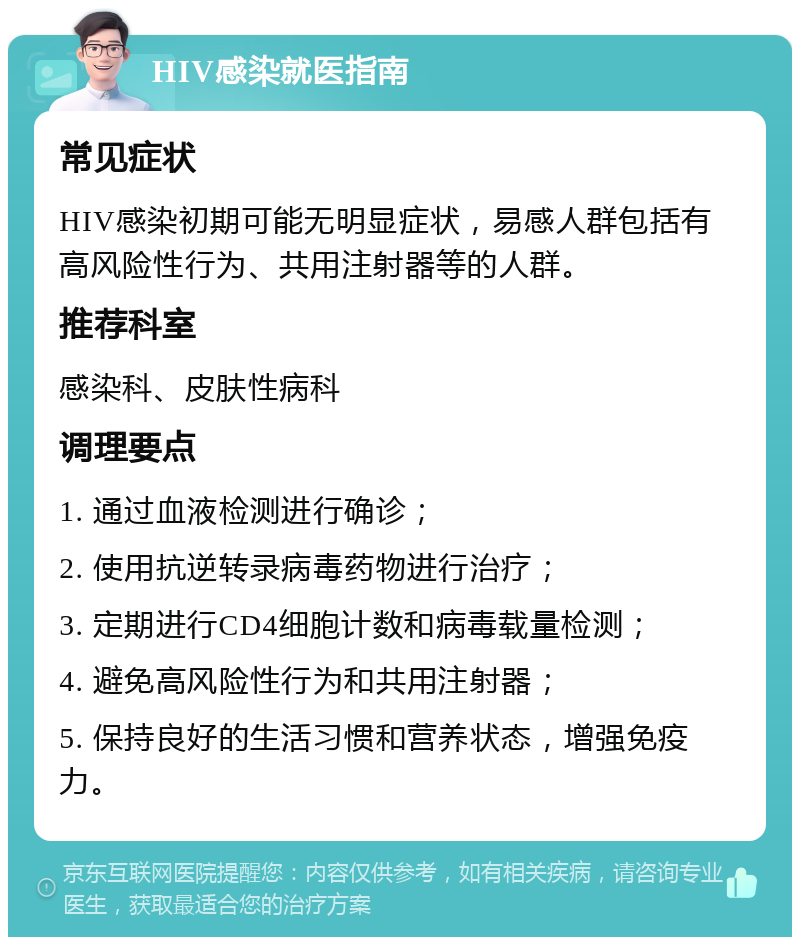 HIV感染就医指南 常见症状 HIV感染初期可能无明显症状，易感人群包括有高风险性行为、共用注射器等的人群。 推荐科室 感染科、皮肤性病科 调理要点 1. 通过血液检测进行确诊； 2. 使用抗逆转录病毒药物进行治疗； 3. 定期进行CD4细胞计数和病毒载量检测； 4. 避免高风险性行为和共用注射器； 5. 保持良好的生活习惯和营养状态，增强免疫力。