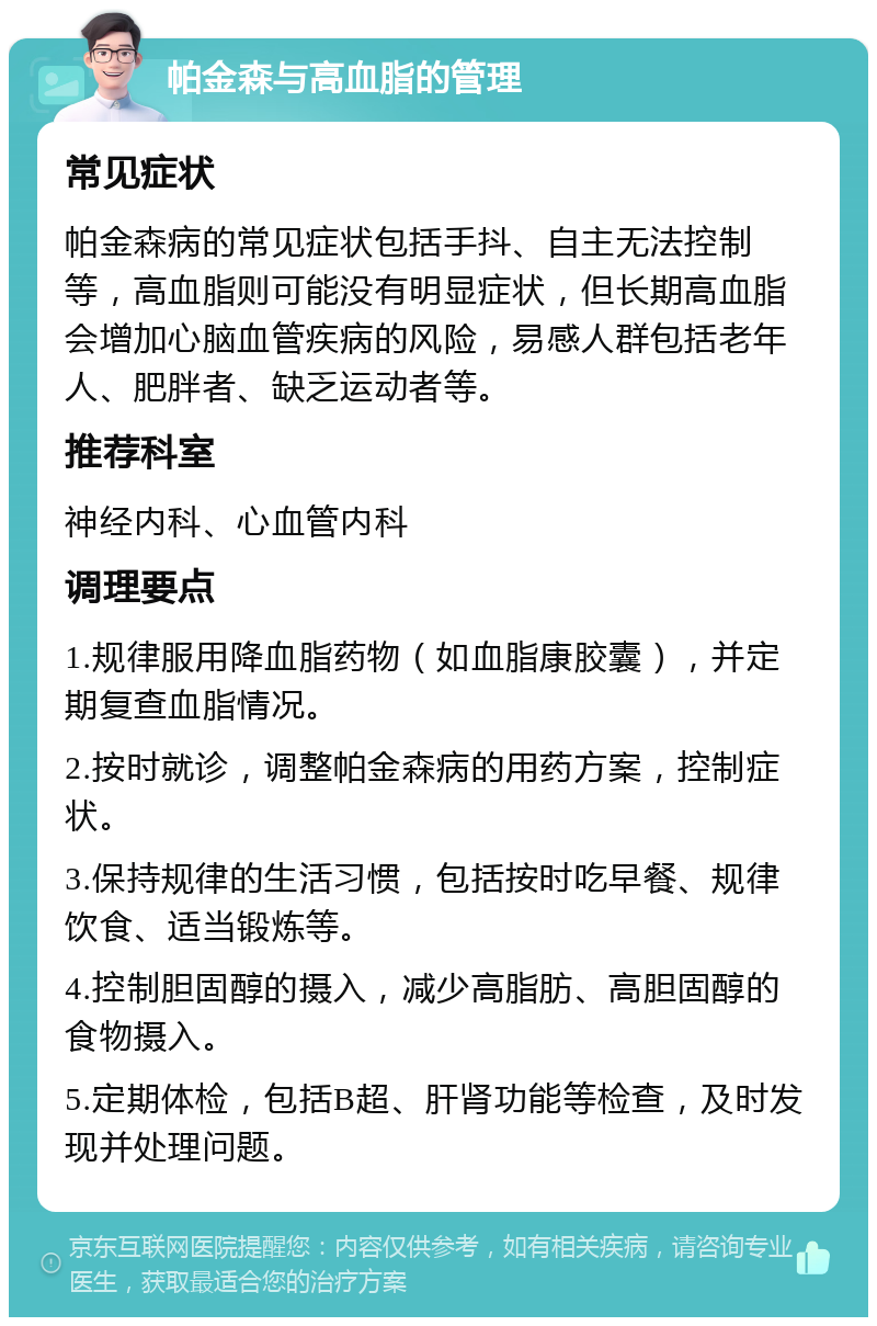 帕金森与高血脂的管理 常见症状 帕金森病的常见症状包括手抖、自主无法控制等，高血脂则可能没有明显症状，但长期高血脂会增加心脑血管疾病的风险，易感人群包括老年人、肥胖者、缺乏运动者等。 推荐科室 神经内科、心血管内科 调理要点 1.规律服用降血脂药物（如血脂康胶囊），并定期复查血脂情况。 2.按时就诊，调整帕金森病的用药方案，控制症状。 3.保持规律的生活习惯，包括按时吃早餐、规律饮食、适当锻炼等。 4.控制胆固醇的摄入，减少高脂肪、高胆固醇的食物摄入。 5.定期体检，包括B超、肝肾功能等检查，及时发现并处理问题。