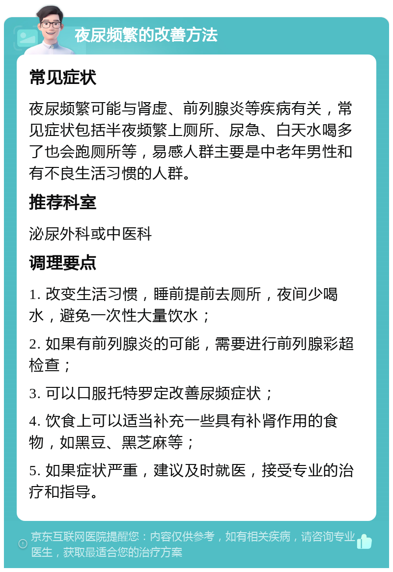 夜尿频繁的改善方法 常见症状 夜尿频繁可能与肾虚、前列腺炎等疾病有关，常见症状包括半夜频繁上厕所、尿急、白天水喝多了也会跑厕所等，易感人群主要是中老年男性和有不良生活习惯的人群。 推荐科室 泌尿外科或中医科 调理要点 1. 改变生活习惯，睡前提前去厕所，夜间少喝水，避免一次性大量饮水； 2. 如果有前列腺炎的可能，需要进行前列腺彩超检查； 3. 可以口服托特罗定改善尿频症状； 4. 饮食上可以适当补充一些具有补肾作用的食物，如黑豆、黑芝麻等； 5. 如果症状严重，建议及时就医，接受专业的治疗和指导。