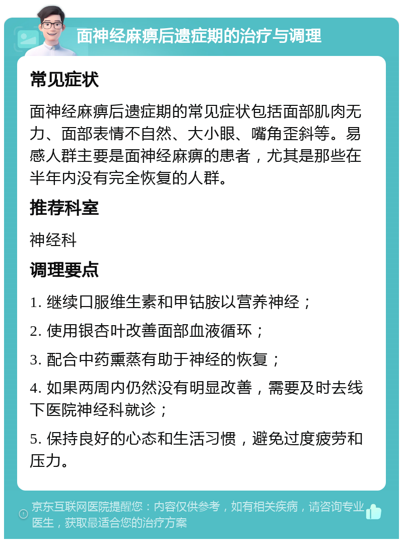 面神经麻痹后遗症期的治疗与调理 常见症状 面神经麻痹后遗症期的常见症状包括面部肌肉无力、面部表情不自然、大小眼、嘴角歪斜等。易感人群主要是面神经麻痹的患者，尤其是那些在半年内没有完全恢复的人群。 推荐科室 神经科 调理要点 1. 继续口服维生素和甲钴胺以营养神经； 2. 使用银杏叶改善面部血液循环； 3. 配合中药熏蒸有助于神经的恢复； 4. 如果两周内仍然没有明显改善，需要及时去线下医院神经科就诊； 5. 保持良好的心态和生活习惯，避免过度疲劳和压力。