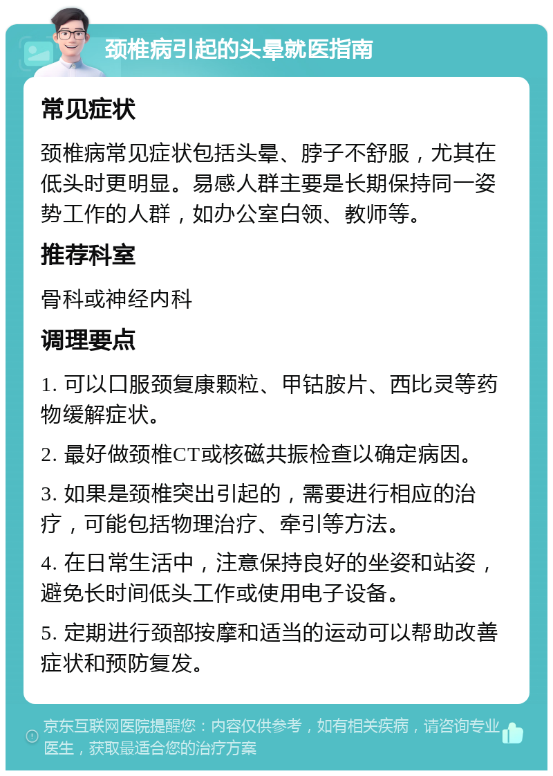 颈椎病引起的头晕就医指南 常见症状 颈椎病常见症状包括头晕、脖子不舒服，尤其在低头时更明显。易感人群主要是长期保持同一姿势工作的人群，如办公室白领、教师等。 推荐科室 骨科或神经内科 调理要点 1. 可以口服颈复康颗粒、甲钴胺片、西比灵等药物缓解症状。 2. 最好做颈椎CT或核磁共振检查以确定病因。 3. 如果是颈椎突出引起的，需要进行相应的治疗，可能包括物理治疗、牵引等方法。 4. 在日常生活中，注意保持良好的坐姿和站姿，避免长时间低头工作或使用电子设备。 5. 定期进行颈部按摩和适当的运动可以帮助改善症状和预防复发。