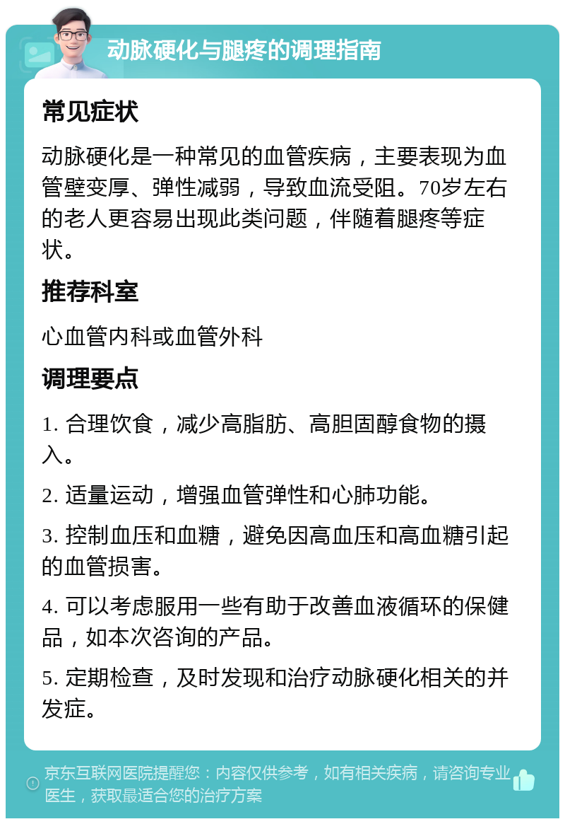 动脉硬化与腿疼的调理指南 常见症状 动脉硬化是一种常见的血管疾病，主要表现为血管壁变厚、弹性减弱，导致血流受阻。70岁左右的老人更容易出现此类问题，伴随着腿疼等症状。 推荐科室 心血管内科或血管外科 调理要点 1. 合理饮食，减少高脂肪、高胆固醇食物的摄入。 2. 适量运动，增强血管弹性和心肺功能。 3. 控制血压和血糖，避免因高血压和高血糖引起的血管损害。 4. 可以考虑服用一些有助于改善血液循环的保健品，如本次咨询的产品。 5. 定期检查，及时发现和治疗动脉硬化相关的并发症。