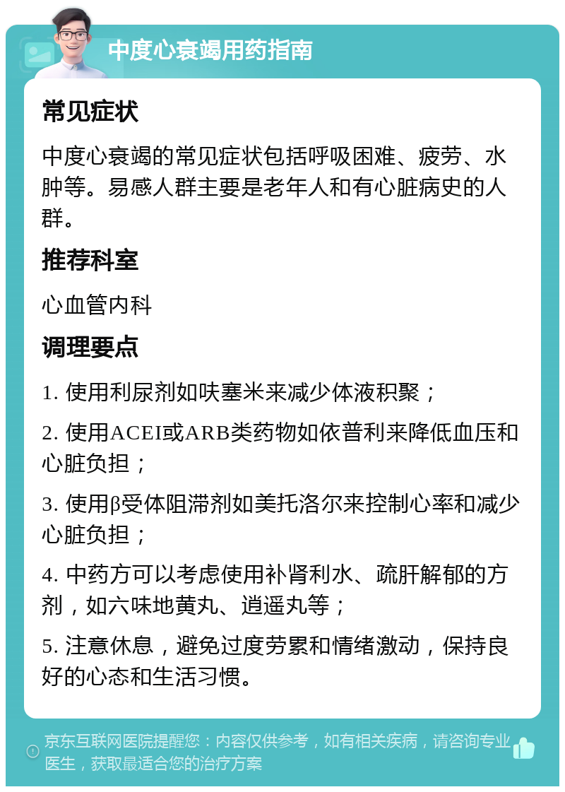 中度心衰竭用药指南 常见症状 中度心衰竭的常见症状包括呼吸困难、疲劳、水肿等。易感人群主要是老年人和有心脏病史的人群。 推荐科室 心血管内科 调理要点 1. 使用利尿剂如呋塞米来减少体液积聚； 2. 使用ACEI或ARB类药物如依普利来降低血压和心脏负担； 3. 使用β受体阻滞剂如美托洛尔来控制心率和减少心脏负担； 4. 中药方可以考虑使用补肾利水、疏肝解郁的方剂，如六味地黄丸、逍遥丸等； 5. 注意休息，避免过度劳累和情绪激动，保持良好的心态和生活习惯。