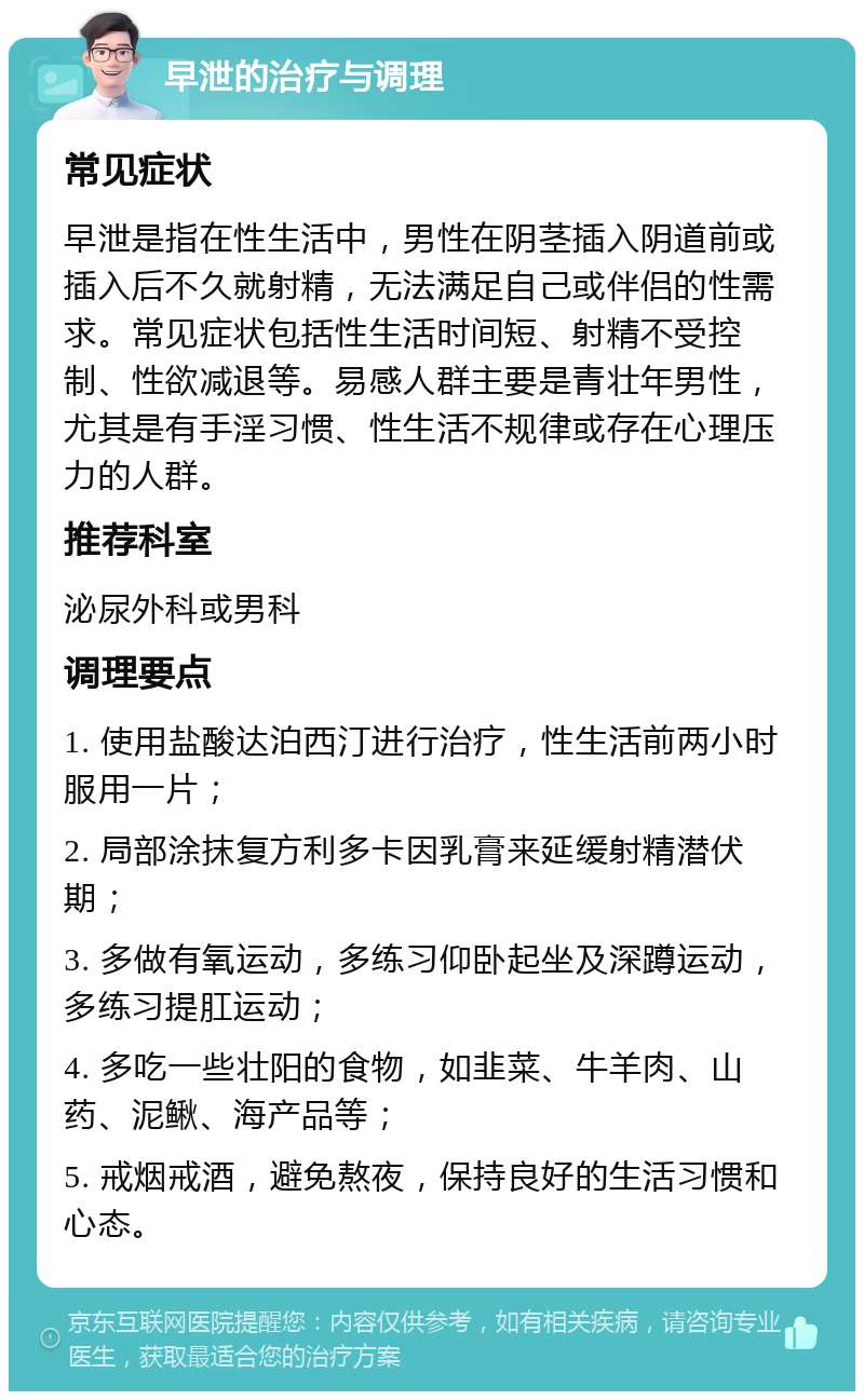 早泄的治疗与调理 常见症状 早泄是指在性生活中，男性在阴茎插入阴道前或插入后不久就射精，无法满足自己或伴侣的性需求。常见症状包括性生活时间短、射精不受控制、性欲减退等。易感人群主要是青壮年男性，尤其是有手淫习惯、性生活不规律或存在心理压力的人群。 推荐科室 泌尿外科或男科 调理要点 1. 使用盐酸达泊西汀进行治疗，性生活前两小时服用一片； 2. 局部涂抹复方利多卡因乳膏来延缓射精潜伏期； 3. 多做有氧运动，多练习仰卧起坐及深蹲运动，多练习提肛运动； 4. 多吃一些壮阳的食物，如韭菜、牛羊肉、山药、泥鳅、海产品等； 5. 戒烟戒酒，避免熬夜，保持良好的生活习惯和心态。