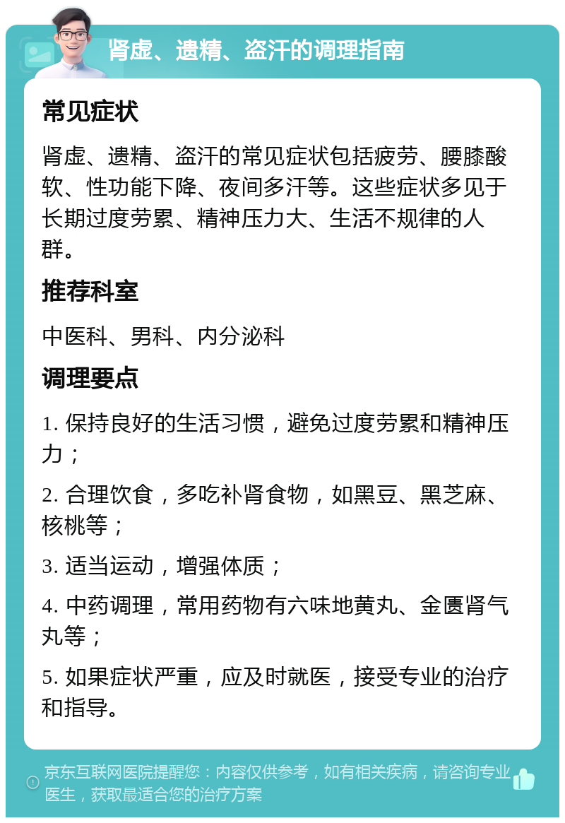 肾虚、遗精、盗汗的调理指南 常见症状 肾虚、遗精、盗汗的常见症状包括疲劳、腰膝酸软、性功能下降、夜间多汗等。这些症状多见于长期过度劳累、精神压力大、生活不规律的人群。 推荐科室 中医科、男科、内分泌科 调理要点 1. 保持良好的生活习惯，避免过度劳累和精神压力； 2. 合理饮食，多吃补肾食物，如黑豆、黑芝麻、核桃等； 3. 适当运动，增强体质； 4. 中药调理，常用药物有六味地黄丸、金匮肾气丸等； 5. 如果症状严重，应及时就医，接受专业的治疗和指导。